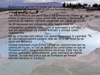 Biohérmicas que son formadas por la acumulación de
esqueletos de organismos acuáticos formadores de
arrecifes.
las Biostrómicas son parecidas a las anteriores (tienen el
mismo origen) pero ocupan áreas más amplias y aparecen en
estratos de espesor variable separados por capas de arcilla.
las Bituminosas son calizas de color negro ricos en
compuestos orgánicos tales como el queroseno y asfaltos
que por destilación, se pueden extraer y utilizar como
combustible.
los de crinoides son calizas con dolomitas aunque la cantidad
de calcita representa siempre más del 50% del total (si no
sería una dolomía).
Calizas nodulosas rojas Estas calizas se caracterizan por su
coloración rojiza, la cuál se debe a las condiciones en que se
formaron sobre fangos micríticos calcáreos. Este tipo de
calizas contienen, generalmente, gran cantidad de restos
fósiles , lo cual nos indica que se formaron en fondos
marinos durante el Jurásico.
 