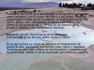 Fundente: La caliza en la metalurgia se utiliza principalmente
como fundente y purificador del vidrio y del acero. También
constituyen la base de los fundentes en la piro metalurgia del
cobre, plomo, zinc, manganeso, arsénico y antimonio. Por
último la caliza se usa en la refinación de bauxita para
producir alúmina y posteriormente aluminio.
Regulador de pH: Se utiliza la cal en procesos
hidrometalúrgicos del oro, plata, uranio y cobre.
En la agricultura La caliza se usa para el tratamiento de
suelos ácidos, agregando nutrientes como calcio y magnesio.
También se usa como relleno en fertilizantes y componentes
de pesticidas, donde la cal es mezclada con arsénico y azufre.
 