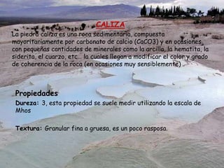 CALIZA
La piedra caliza es una roca sedimentaria, compuesta
mayoritariamente por carbonato de calcio (CaCO3) y en ocasiones
con pequeñas cantidades de minerales como la arcilla, la hematita, la
siderita, el cuarzo, etc… la cuales llegan a modificar el color y grado
de coherencia de la roca (en ocasiones muy sensiblemente)
Propiedades
Dureza: 3, esta propiedad se suele medir utilizando la escala de
Mhos
Textura: Granular fina a gruesa, es un poco rasposa.
 