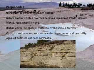 Propiedades
Densidad: 3, generalmente son ligeras
Color: Blanco y tintes diversos debido a impurezas. Pardo, incoloro,
blanco, rosa, amarillo y gris.
Brillo: Vítreo, de opaco a cristalino, translúcido a terroso.
Otro: La caliza es una roca sedimentaria que permite el paso del
agua, es decir, es una roca permeable.
 
