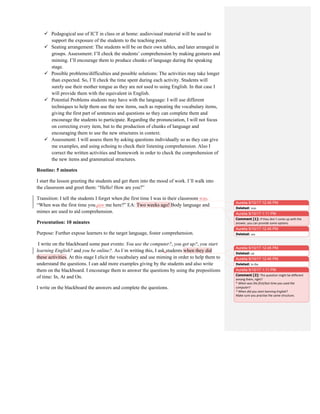  Pedagogical use of ICT in class or at home: audiovisual material will be used to
support the exposure of the students to the teaching point.
 Seating arrangement: The students will be on their own tables, and later arranged in
groups. Assessment: I’ll check the students’ comprehension by making gestures and
miming. I’ll encourage them to produce chunks of language during the speaking
stage.
 Possible problems/difficulties and possible solutions: The activities may take longer
than expected. So, I´ll check the time spent during each activity. Students will
surely use their mother tongue as they are not used to using English. In that case I
will provide them with the equivalent in English.
 Potential Problems students may have with the language: I will use different
techniques to help them use the new items, such as repeating the vocabulary items,
giving the first part of sentences and questions so they can complete them and
encourage the students to participate. Regarding the pronunciation, I will not focus
on correcting every item, but to the production of chunks of language and
encouraging them to use the new structures in context.
 Assessment: I will assess them by asking questions individually so as they can give
me examples, and using echoing to check their listening comprehension. Also I
correct the written activities and homework in order to check the comprehension of
the new items and grammatical structures.
Routine: 5 minutes
I start the lesson greeting the students and get them into the mood of work. I´ll walk into
the classroom and greet them: “Hello! How are you?”
Transition: I tell the students I forget when the first time I was in their classroom was.
“When was the first time you saw me here?” EA: Two weeks ago! Body language and
mimes are used to aid comprehension.
Presentation: 10 minutes
Purpose: Further expose learners to the target language, foster comprehension.
I write on the blackboard some past events: You use the computer?, you get up?, you start
learning English? and you be online?. As I´m writing this, I ask students when they did
these activities. At this stage I elicit the vocabulary and use miming in order to help them to
understand the questions. I can add more examples giving by the students and also write
them on the blackboard. I encourage them to answer the questions by using the prepositions
of time: In, At and On.
I write on the blackboard the answers and complete the questions.
Aurelia 9/10/17 12:45 PM
Deleted: was
Aurelia 9/10/17 12:45 PM
Deleted: see
Aurelia 9/10/17 1:11 PM
Comment [1]: If	
  they	
  don´t	
  come	
  up	
  with	
  the	
  
answer,	
  you	
  can	
  provide	
  some	
  options.	
  
Aurelia 9/10/17 12:45 PM
Deleted: ed
Aurelia 9/10/17 12:45 PM
Deleted: to the
Aurelia 9/10/17 1:11 PM
Comment [2]: The	
  question	
  might	
  be	
  different	
  
among	
  them,	
  right?	
  
*	
  When	
  was	
  the	
  first/last	
  time	
  you	
  used	
  the	
  
computer?	
  
*	
  When	
  did	
  you	
  start	
  learning	
  English?	
  
Make	
  sure	
  you	
  practise	
  the	
  same	
  structure.	
  
	
  
 
