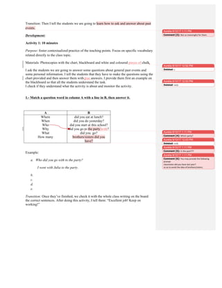 Transition: Then I tell the students we are going to learn how to ask and answer about past
events.
Development:
Activity 1: 10 minutes
Purpose: foster contextualized practice of the teaching points. Focus on specific vocabulary
related directly to the class topic.
Materials: Photocopies with the chart, blackboard and white and coloured pieces of chalk.
I ask the students we are going to answer some questions about general past events and
some personal information. I tell the students that they have to make the questions using the
chart provided and then answer them with true answers. I provide them first an example on
the blackboard so that all the students understand the task.
I check if they understand what the activity is about and monitor the activity.
1.- Match a question word in column A with a line in B, then answer it.
A B
Where
When
Who
Why
What
How many
did you eat at lunch?
did you do yesterday?
did you start at this school?
did you go to the party with?
did you go?
brothers/sisters did you
have?
Example:
a. Who did you go with to the party?
I went with Julia to the party.
b.
c.
d.
e.
Transition: Once they’ve finished, we check it with the whole class writing on the board
the correct sentences. After doing this activity, I tell them: “Excellent job! Keep on
working!”
Aurelia 9/10/17 1:11 PM
Comment [3]: Not	
  so	
  meaningful	
  for	
  them.	
  	
  
Aurelia 9/10/17 12:52 PM
Deleted: s
Aurelia 9/10/17 12:53 PM
Deleted: truly
Aurelia 9/10/17 12:53 PM
Deleted: with
Aurelia 9/10/17 1:11 PM
Comment [4]: Which	
  party?	
  	
  
Aurelia 9/10/17 1:11 PM
Comment [5]: In	
  the	
  past???	
  
Aurelia 9/10/17 1:11 PM
Comment [6]: You	
  may	
  provide	
  the	
  following	
  
prompt	
  	
  
classmates	
  did	
  you	
  have	
  last	
  year?	
  
so	
  as	
  to	
  avoid	
  the	
  idea	
  of	
  brothers/sisters.	
  	
  
 