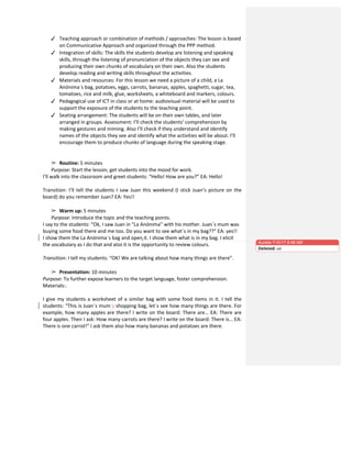 ✓ Teaching	
  approach	
  or	
  combination	
  of	
  methods	
  /	
  approaches:	
  The	
  lesson	
  is	
  based	
  
on	
  Communicative	
  Approach	
  and	
  organized	
  through	
  the	
  PPP	
  method.	
  
✓ Integration	
  of	
  skills:	
  The	
  skills	
  the	
  students	
  develop	
  are	
  listening	
  and	
  speaking	
  
skills,	
  through	
  the	
  listening	
  of	
  pronunciation	
  of	
  the	
  objects	
  they	
  can	
  see	
  and	
  
producing	
  their	
  own	
  chunks	
  of	
  vocabulary	
  on	
  their	
  own.	
  Also	
  the	
  students	
  
develop	
  reading	
  and	
  writing	
  skills	
  throughout	
  the	
  activities.	
  
✓ Materials	
  and	
  resources:	
  For	
  this	
  lesson	
  we	
  need	
  a	
  picture	
  of	
  a	
  child,	
  a	
  La	
  
Anónima´s	
  bag,	
  potatoes,	
  eggs,	
  carrots,	
  bananas,	
  apples,	
  spaghetti,	
  sugar,	
  tea,	
  
tomatoes,	
  rice	
  and	
  milk,	
  glue,	
  worksheets,	
  a	
  whiteboard	
  and	
  markers,	
  colours.	
  	
  
✓ Pedagogical	
  use	
  of	
  ICT	
  in	
  class	
  or	
  at	
  home:	
  audiovisual	
  material	
  will	
  be	
  used	
  to	
  
support	
  the	
  exposure	
  of	
  the	
  students	
  to	
  the	
  teaching	
  point.	
  
✓ Seating	
  arrangement:	
  The	
  students	
  will	
  be	
  on	
  their	
  own	
  tables,	
  and	
  later	
  
arranged	
  in	
  groups.	
  Assessment:	
  I’ll	
  check	
  the	
  students’	
  comprehension	
  by	
  
making	
  gestures	
  and	
  miming.	
  Also	
  I’ll	
  check	
  if	
  they	
  understand	
  and	
  identify	
  
names	
  of	
  the	
  objects	
  they	
  see	
  and	
  identify	
  what	
  the	
  activities	
  will	
  be	
  about.	
  I’ll	
  
encourage	
  them	
  to	
  produce	
  chunks	
  of	
  language	
  during	
  the	
  speaking	
  stage.	
  
	
  
	
  
➢ Routine:	
  5	
  minutes	
  
Purpose:	
  Start	
  the	
  lesson;	
  get	
  students	
  into	
  the	
  mood	
  for	
  work.	
  
I’ll	
  walk	
  into	
  the	
  classroom	
  and	
  greet	
  students:	
  “Hello!	
  How	
  are	
  you?”	
  EA:	
  Hello!	
  	
  
	
  
Transition:	
  I’ll	
  tell	
  the	
  students	
  I	
  saw	
  Juan	
  this	
  weekend	
  (I	
  stick	
  Juan’s	
  picture	
  on	
  the	
  
board)	
  do	
  you	
  remember	
  Juan?	
  EA:	
  Yes!!	
  	
  
	
  
➢ Warm	
  up:	
  5	
  minutes	
  
Purpose:	
  Introduce	
  the	
  topic	
  and	
  the	
  teaching	
  points.	
  
I	
  say	
  to	
  the	
  students:	
  “Ok,	
  I	
  saw	
  Juan	
  in	
  “La	
  Anónima”	
  with	
  his	
  mother.	
  Juan´s	
  mum	
  was	
  
buying	
  some	
  food	
  there	
  and	
  me	
  too.	
  Do	
  you	
  want	
  to	
  see	
  what´s	
  in	
  my	
  bag??”	
  EA:	
  yes!!	
  	
  
I	
  show	
  them	
  the	
  La	
  Anónima´s	
  bag	
  and	
  open	
  it.	
  I	
  show	
  them	
  what	
  is	
  in	
  my	
  bag.	
  I	
  elicit	
  
the	
  vocabulary	
  as	
  I	
  do	
  that	
  and	
  also	
  it	
  is	
  the	
  opportunity	
  to	
  review	
  colours.	
  	
  
	
  
Transition:	
  I	
  tell	
  my	
  students:	
  “OK!	
  We	
  are	
  talking	
  about	
  how	
  many	
  things	
  are	
  there”.	
  
	
  
➢ Presentation:	
  10	
  minutes	
  
Purpose:	
  To	
  further	
  expose	
  learners	
  to	
  the	
  target	
  language,	
  foster	
  comprehension.	
  
Materials:.	
  
	
  
I	
  give	
  my	
  students	
  a	
  worksheet	
  of	
  a	
  similar	
  bag	
  with	
  some	
  food	
  items	
  in	
  it.	
  I	
  tell	
  the	
  
students:	
  “This	
  is	
  Juan´s	
  mum`s	
  shopping	
  bag,	
  let´s	
  see	
  how	
  many	
  things	
  are	
  there.	
  For	
  
example,	
  how	
  many	
  apples	
  are	
  there?	
  I	
  write	
  on	
  the	
  board:	
  There	
  are…	
  EA:	
  There	
  are	
  
four	
  apples.	
  Then	
  I	
  ask:	
  How	
  many	
  carrots	
  are	
  there?	
  I	
  write	
  on	
  the	
  board:	
  There	
  is…	
  EA:	
  
There	
  is	
  one	
  carrot!”	
  I	
  ask	
  them	
  also	
  how	
  many	
  bananas	
  and	
  potatoes	
  are	
  there.	
  	
  
Aurelia 7/10/17 8:48 AM
Deleted: ed
 