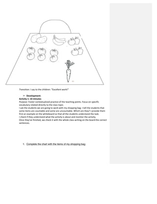  	
  
	
  
	
  
	
  
	
  
	
  
	
  
	
  
	
  
	
  
	
  
	
  
	
  
	
  
	
  
	
  
	
  
	
  
	
  
	
  
	
  
	
  
	
  
	
  
Transition:	
  I	
  say	
  to	
  the	
  children:	
  “Excellent	
  work!”	
  
	
  
➢ Development:	
  	
  
Activity	
  1:	
  10	
  minutes	
  
Purpose:	
  Foster	
  contextualized	
  practice	
  of	
  the	
  teaching	
  points.	
  Focus	
  on	
  specific	
  
vocabulary	
  related	
  directly	
  to	
  the	
  class	
  topic.	
  
I	
  ask	
  the	
  students	
  we	
  are	
  going	
  to	
  work	
  with	
  my	
  shopping	
  bag.	
  I	
  tell	
  the	
  students	
  that	
  
some	
  items	
  are	
  countable	
  and	
  some	
  are	
  uncountable.	
  Which	
  are	
  they?	
  I	
  provide	
  them	
  
first	
  an	
  example	
  on	
  the	
  whiteboard	
  so	
  that	
  all	
  the	
  students	
  understand	
  the	
  task.	
  	
  
I	
  check	
  if	
  they	
  understand	
  what	
  the	
  activity	
  is	
  about	
  and	
  monitor	
  the	
  activity.	
  	
  
Once	
  they’ve	
  finished,	
  we	
  check	
  it	
  with	
  the	
  whole	
  class	
  writing	
  on	
  the	
  board	
  the	
  correct	
  
sentences.	
  	
  
	
  
	
  
	
  
	
  
	
  
	
  
1. Complete the chart with the items of my shopping bag:
 