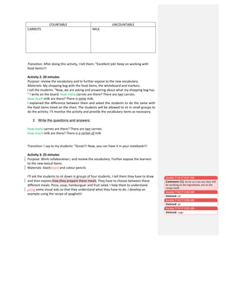 COUNTABLE	
   UNCOUNTABLE	
  
CARROTS	
   MILK	
  
	
  
	
  
	
  
	
  
	
  
	
  
	
  
Transition:	
  After	
  doing	
  this	
  activity,	
  I	
  tell	
  them:	
  “Excellent	
  job!	
  Keep	
  on	
  working	
  with	
  
food	
  items!!!	
  
	
  
Activity	
  2:	
  20	
  minutes	
  
Purpose:	
  review	
  the	
  vocabulary	
  and	
  to	
  further	
  expose	
  to	
  the	
  new	
  vocabulary.	
  
Materials:	
  My	
  shopping	
  bag	
  with	
  the	
  food	
  items,	
  the	
  whiteboard	
  and	
  markers.	
  
I	
  tell	
  the	
  students:	
  “Now,	
  we	
  are	
  asking	
  and	
  answering	
  about	
  what	
  my	
  shopping	
  bag	
  has.	
  
”	
  I	
  write	
  on	
  the	
  board:	
  How	
  many	
  carrots	
  are	
  there?	
  There	
  are	
  two	
  carrots.	
  	
  
How	
  much	
  milk	
  are	
  there?	
  There	
  is	
  some	
  milk.	
  	
  
I	
  explained	
  the	
  difference	
  between	
  them	
  and	
  asked	
  the	
  students	
  to	
  do	
  the	
  same	
  with	
  
the	
  food	
  items	
  listed	
  on	
  the	
  chart.	
  The	
  students	
  will	
  be	
  allowed	
  to	
  sit	
  in	
  small	
  groups	
  to	
  
do	
  the	
  activity.	
  I’ll	
  monitor	
  the	
  activity	
  and	
  provide	
  the	
  vocabulary	
  items	
  as	
  necesasry.	
  
	
  
2. Write the questions and answers:
How	
  many	
  carrots	
  are	
  there?	
  There	
  are	
  two	
  carrots.	
  	
  
How	
  much	
  milk	
  are	
  there?	
  There	
  is	
  a	
  carton	
  of	
  milk
Transition:	
  I	
  say	
  to	
  my	
  students:	
  “Great!!!	
  Now,	
  you	
  can	
  have	
  it	
  in	
  your	
  notebook!!!	
  
	
  
Activity	
  3:	
  25	
  minutes	
  
Purpose:	
  Work	
  collaboratively	
  and	
  review	
  the	
  vocabulary.	
  Further	
  expose	
  the	
  learners	
  
to	
  the	
  new	
  lexical	
  items.	
  	
  
Materials:	
  blackboard	
  and	
  colour	
  pencils	
  
	
  
I’ll	
  ask	
  the	
  students	
  to	
  sit	
  down	
  in	
  groups	
  of	
  four	
  students.	
  I	
  tell	
  them	
  they	
  have	
  to	
  draw	
  
and	
  then	
  explain	
  how	
  they	
  prepare	
  these	
  meals.	
  They	
  have	
  to	
  choose	
  between	
  these	
  
different	
  meals:	
  Pizza,	
  soup,	
  hamburguer	
  and	
  fruit	
  salad.	
  I	
  help	
  them	
  to	
  understand	
  
using	
  some	
  visual	
  aids	
  so	
  that	
  they	
  understand	
  what	
  they	
  have	
  to	
  do.	
  I	
  develop	
  an	
  
example	
  using	
  the	
  recipe	
  of	
  spaghetti:	
  
Aurelia 7/10/17 8:50 AM
Deleted: ed
Aurelia 7/10/17 8:50 AM
Deleted: do	
  
Aurelia 7/10/17 8:51 AM
Comment [1]: As	
  far	
  as	
  I	
  can	
  see,	
  they	
  will	
  
be	
  working	
  on	
  the	
  ingredients,	
  not	
  on	
  the	
  
recipe	
  itself.	
  
Aurelia 7/10/17 8:50 AM
Deleted: usign	
  
 