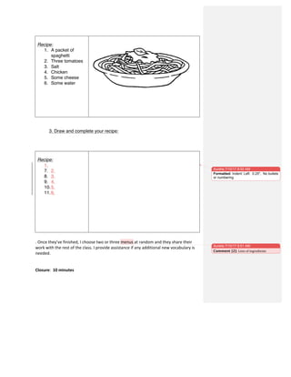 3. Draw and complete your recipe:
.	
  Once	
  they’ve	
  finished,	
  I	
  choose	
  two	
  or	
  three	
  menus	
  at	
  random	
  and	
  they	
  share	
  their	
  
work	
  with	
  the	
  rest	
  of	
  the	
  class.	
  I	
  provide	
  assistance	
  if	
  any	
  additional	
  new	
  vocabulary	
  is	
  
needed.	
  	
  
	
  
	
  
Closure:	
  	
  10	
  minutes	
  
Recipe:
1. A packet of
spaghetti
2. Three tomatoes
3. Salt
4. Chicken
5. Some cheese
6. Some water
Recipe:
1.
7. 2.
8. 3.
9. 4.
10.5.
11.6.
Aurelia 7/10/17 8:50 AM
Formatted: Indent: Left: 0.25", No bullets
or numbering
Aurelia 7/10/17 8:51 AM
Comment [2]: Lists	
  of	
  ingredients	
  
 