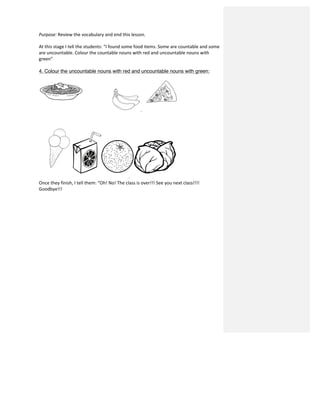 Purpose:	
  Review	
  the	
  vocabulary	
  and	
  end	
  this	
  lesson.	
  
	
  
At	
  this	
  stage	
  I	
  tell	
  the	
  students:	
  “I	
  found	
  some	
  food	
  items.	
  Some	
  are	
  countable	
  and	
  some	
  
are	
  uncountable.	
  Colour	
  the	
  countable	
  nouns	
  with	
  red	
  and	
  uncountable	
  nouns	
  with	
  
green”	
  
	
  
4. Colour the uncountable nouns with red and uncountable nouns with green:
.	
  
Once	
  they	
  finish,	
  I	
  tell	
  them:	
  “Oh!	
  No!	
  The	
  class	
  is	
  over!!!	
  See	
  you	
  next	
  class!!!!	
  
Goodbye!!!	
  
	
  
	
  
	
  
	
  
	
  
	
  
	
  
	
  
	
  
	
  
	
  
	
  
	
  
	
  
	
  
	
  
	
  
	
  
 