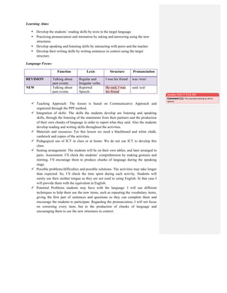 Learning Aims:
• Develop the students´ reading skills by texts in the target language.
• Practicing pronunciation and intonation by asking and answering using the new
structures.
• Develop speaking and listening skills by interacting with peers and the teacher.
• Develop their writing skills by writing sentences in context using the target
structure.
Language Focus:
Function Lexis Structure Pronunciation
REVISION Talking about
past events.
Regular and
Irregular verbs.
I was his friend was /wɒz/
NEW Talking about
past events.
Reported
Speech.
He said, I was
his friend
said /sɛd/
 Teaching Approach: The lesson is based on Communicative Approach and
organized through the PPP method.
 Integration of skills: The skills the students develop are listening and speaking
skills, through the listening of the statements from their partners and the production
of their own chunks of language in order to report what they said. Also the students
develop reading and writing skills throughout the activities.
 Materials and resources: For this lesson we need a blackboard and white chalk,
cardstock and copies of the activities.
 Pedagogical use of ICT in class or at home: We do not use ICT to develop this
class.
 Seating arrangement: The students will be on their own tables, and later arranged in
pairs. Assessment: I’ll check the students’ comprehension by making gestures and
miming. I’ll encourage them to produce chunks of language during the speaking
stage.
 Possible problems/difficulties and possible solutions: The activities may take longer
than expected. So, I´ll check the time spent during each activity. Students will
surely use their mother tongue as they are not used to using English. In that case I
will provide them with the equivalent in English.
 Potential Problems students may have with the language: I will use different
techniques to help them use the new items, such as repeating the vocabulary items,
giving the first part of sentences and questions so they can complete them and
encourage the students to participate. Regarding the pronunciation, I will not focus
on correcting every item, but to the production of chunks of language and
encouraging them to use the new structures in context.
Aurelia 10/2/17 8:35 AM
Comment [1]: This	
  example	
  belong	
  to	
  direct	
  
speech.	
  
 