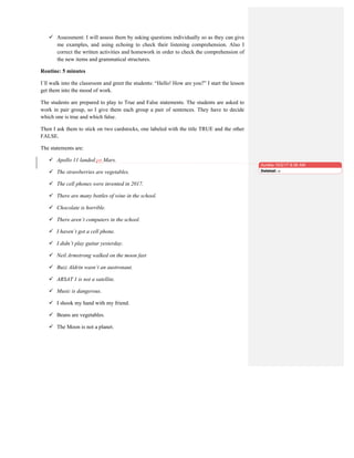  Assessment: I will assess them by asking questions individually so as they can give
me examples, and using echoing to check their listening comprehension. Also I
correct the written activities and homework in order to check the comprehension of
the new items and grammatical structures.
Routine: 5 minutes
I´ll walk into the classroom and greet the students: “Hello! How are you?” I start the lesson
get them into the mood of work.
The students are prepared to play to True and False statements. The students are asked to
work in pair group, so I give them each group a pair of sentences. They have to decide
which one is true and which false.
Then I ask them to stick on two cardstocks, one labeled with the title TRUE and the other
FALSE.
The statements are:
 Apollo 11 landed on Mars.
 The strawberries are vegetables.
 The cell phones were invented in 2017.
 There are many bottles of wine in the school.
 Chocolate is horrible.
 There aren´t computers in the school.
 I haven´t got a cell phone.
 I didn’t play guitar yesterday.
 Neil Armstrong walked on the moon fast
 Buzz Aldrin wasn´t an austronaut.
 ARSAT 1 is not a satellite.
 Music is dangerous.
 I shook my hand with my friend.
 Beans are vegetables.
 The Moon is not a planet.
Aurelia 10/2/17 8:36 AM
Deleted: in
 