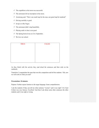  The expedition to the moon was successful.
 The astronauts left an inscription in the moon.
 Armstrong said: “That´s one small step for the man, one giant leap for mankind”
 Driving carefully is good.
 Invap is in Río Negro.
 The astronauts didn´t sing beautifully.
 Playing cards in class is not good.
 The Spring festival was on 21st. September.
 We love our school.
TRUE FALSE
As they finish with the activity they read aloud the sentences and then stick on the
cardstock.
Transition: I congratulate the team that won the competition and tell the students: “Ok, now
we will work on what you said”
Presentation: 10 minutes
Purpose: Further expose learners to the target language, foster comprehension.
I ask the students if they can tell me what sentence “Lorena” said it was right?. EA: Kurt
Cobain was very famous. Excellent! And then I ask about some other sentences the other
students said it was right or wrong.
 