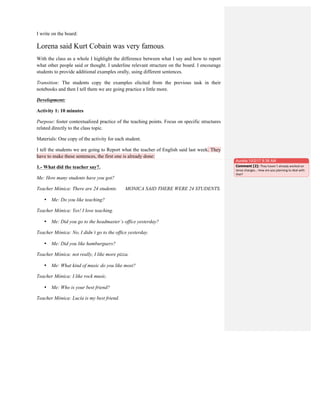 I write on the board:
Lorena said Kurt Cobain was very famous.
With the class as a whole I highlight the difference between what I say and how to report
what other people said or thought. I underline relevant structure on the board. I encourage
students to provide additional examples orally, using different sentences.
Transition: The students copy the examples elicited from the previous task in their
notebooks and then I tell them we are going practice a little more.
Development:
Activity 1: 10 minutes
Purpose: foster contextualized practice of the teaching points. Focus on specific structures
related directly to the class topic.
Materials: One copy of the activity for each student.
I tell the students we are going to Report what the teacher of English said last week. They
have to make these sentences, the first one is already done:
1.- What did the teacher say?.
Me: How many students have you got?
Teacher Mónica: There are 24 students. MONICA SAID THERE WERE 24 STUDENTS.
• Me: Do you like teaching?
Teacher Mónica: Yes! I love teaching.
• Me: Did you go to the headmaster´s office yesterday?
Teacher Mónica: No, I didn´t go to the office yesterday.
• Me: Did you like hamburguers?
Teacher Mónica: not really, I like more pizza.
• Me: What kind of music do you like most?
Teacher Mónica: I like rock music.
• Me: Who is your best friend?
Teacher Mónica: Lucía is my best friend.
Aurelia 10/2/17 8:38 AM
Comment [2]: They	
  haven´t	
  already	
  worked	
  on	
  
tense	
  changes…	
  How	
  are	
  you	
  planning	
  to	
  deal	
  with	
  
that?	
  
 