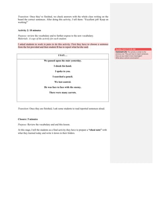 Transition: Once they’ve finished, we check answers with the whole class writing on the
board the correct sentences. After doing this activity, I tell them: “Excellent job! Keep on
working!”
Activity 2: 10 minutes
Purpose: review the vocabulary and to further expose to the new vocabulary.
Materials: A copy of the activity for each student.
I asked students to work in pairs to do this activity. First they have to choose a sentence
from the list provided and then student B has to report what he/she said.
I SAY…
We passed upon the stair yesterday.
I shook his hand.
I spoke to you.
I searched a pencil.
We lost control.
He was face to face with the enemy.
There were many carrots.
Transition: Once they are finished, I ask some students to read reported sentences aloud.
Closure: 5 minutes
Purpose: Review the vocabulary and end this lesson.
At this stage, I tell the students as a final activity they have to prepare a “cheat note” with
what they learned today and write it down in their folders.
Aurelia 10/2/17 8:39 AM
Comment [3]: This	
  activity	
  is	
  similar	
  to	
  the	
  
previous	
  one.	
  They	
  just	
  have	
  to	
  report	
  sentences.	
  
How	
  can	
  you	
  make	
  it	
  more	
  meaningful?	
  
What	
  about	
  a	
  phone	
  conversation?	
  	
  
 