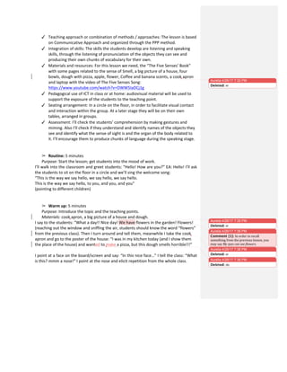  
✓ Teaching	
  approach	
  or	
  combination	
  of	
  methods	
  /	
  approaches:	
  The	
  lesson	
  is	
  based	
  
on	
  Communicative	
  Approach	
  and	
  organized	
  through	
  the	
  PPP	
  method.	
  
✓ Integration	
  of	
  skills:	
  The	
  skills	
  the	
  students	
  develop	
  are	
  listening	
  and	
  speaking	
  
skills,	
  through	
  the	
  listening	
  of	
  pronunciation	
  of	
  the	
  objects	
  they	
  can	
  see	
  and	
  
producing	
  their	
  own	
  chunks	
  of	
  vocabulary	
  for	
  their	
  own.	
  	
  
✓ Materials	
  and	
  resources:	
  For	
  this	
  lesson	
  we	
  need,	
  the	
  “The	
  Five	
  Senses’	
  Book”	
  
with	
  some	
  pages	
  related	
  to	
  the	
  sense	
  of	
  Smell,	
  a	
  big	
  picture	
  of	
  a	
  house,	
  four	
  
bowls,	
  dough	
  with	
  pizza,	
  apple,	
  flower,	
  Coffee	
  and	
  banana	
  scents,	
  a	
  cook	
  apron	
  
and	
  laptop	
  with	
  the	
  video	
  of	
  The	
  Five	
  Senses	
  Song:	
  
https://www.youtube.com/watch?v=OWW5IaDCj1g	
  
✓ Pedagogical	
  use	
  of	
  ICT	
  in	
  class	
  or	
  at	
  home:	
  audiovisual	
  material	
  will	
  be	
  used	
  to	
  
support	
  the	
  exposure	
  of	
  the	
  students	
  to	
  the	
  teaching	
  point.	
  
✓ Seating	
  arrangement:	
  In	
  a	
  circle	
  on	
  the	
  floor,	
  in	
  order	
  to	
  facilitate	
  visual	
  contact	
  
and	
  interaction	
  within	
  the	
  group.	
  At	
  a	
  later	
  stage	
  they	
  will	
  be	
  on	
  their	
  own	
  
tables,	
  arranged	
  in	
  groups.	
  
✓ Assessment:	
  I’ll	
  check	
  the	
  students’	
  comprehension	
  by	
  making	
  gestures	
  and	
  
miming.	
  Also	
  I’ll	
  check	
  if	
  they	
  understand	
  and	
  identify	
  names	
  of	
  the	
  objects	
  they	
  
see	
  and	
  identify	
  what	
  the	
  sense	
  of	
  sight	
  is	
  and	
  the	
  organ	
  of	
  the	
  body	
  related	
  to	
  
it.	
  I’ll	
  encourage	
  them	
  to	
  produce	
  chunks	
  of	
  language	
  during	
  the	
  speaking	
  stage.	
  
	
  
	
  
➢ Routine:	
  5	
  minutes	
  
Purpose:	
  Start	
  the	
  lesson;	
  get	
  students	
  into	
  the	
  mood	
  of	
  work.	
  
I’ll	
  walk	
  into	
  the	
  classroom	
  and	
  greet	
  students:	
  “Hello!	
  How	
  are	
  you?”	
  EA:	
  Hello!	
  I’ll	
  ask	
  
the	
  students	
  to	
  sit	
  on	
  the	
  floor	
  in	
  a	
  circle	
  and	
  we’ll	
  sing	
  the	
  welcome	
  song:	
  	
  
“This	
  is	
  the	
  way	
  we	
  say	
  hello,	
  we	
  say	
  hello,	
  we	
  say	
  hello.	
  
This	
  is	
  the	
  way	
  we	
  say	
  hello,	
  to	
  you,	
  and	
  you,	
  and	
  you”	
  
(pointing	
  to	
  different	
  children)	
  
	
  
	
  
➢ Warm	
  up:	
  5	
  minutes	
  
Purpose:	
  Introduce	
  the	
  topic	
  and	
  the	
  teaching	
  points.	
  
Materials:	
  cook	
  apron,	
  a	
  big	
  picture	
  of	
  a	
  house	
  and	
  dough.	
  
I	
  say	
  to	
  the	
  students:	
  “What	
  a	
  day!!	
  Nice	
  day!	
  We	
  have	
  flowers	
  in	
  the	
  garden!	
  Flowers!	
  
(reaching	
  out	
  the	
  window	
  and	
  sniffing	
  the	
  air,	
  students	
  should	
  know	
  the	
  word	
  “flowers”	
  
from	
  the	
  previous	
  class).	
  Then	
  I	
  turn	
  around	
  and	
  tell	
  them,	
  meanwhile	
  I	
  take	
  the	
  cook	
  
apron	
  and	
  go	
  to	
  the	
  poster	
  of	
  the	
  house:	
  “I	
  was	
  in	
  my	
  kitchen	
  today	
  (and	
  I	
  show	
  them	
  
the	
  place	
  of	
  the	
  house)	
  and	
  wanted	
  to	
  make	
  a	
  pizza,	
  but	
  this	
  dough	
  smells	
  horrible!!!”	
  
	
  
I	
  point	
  at	
  a	
  face	
  on	
  the	
  board/screen	
  and	
  say:	
  “In	
  this	
  nice	
  face…”	
  I	
  tell	
  the	
  class:	
  “What	
  
is	
  this?	
  mmm	
  a	
  nose!”	
  I	
  point	
  at	
  the	
  nose	
  and	
  elicit	
  repetition	
  from	
  the	
  whole	
  class.	
  
	
  
Aurelia 4/26/17 7:32 PM
Deleted: er
Aurelia 4/26/17 7:35 PM
Deleted: er
Aurelia 4/26/17 7:36 PM
Comment [1]: In	
  order	
  to	
  recall	
  
something	
  from	
  the	
  previous	
  lesson,	
  you	
  
may	
  say	
  My	
  eyes	
  can	
  see	
  flowers.	
  
Aurelia 4/26/17 7:36 PM
Deleted: er
Aurelia 4/26/17 7:36 PM
Deleted: do	
  
 