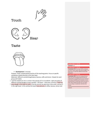 Touch
	
  
Hear	
  
	
  
	
  
Taste
➢ Development:	
  5	
  minutes	
  
Purpose:	
  Foster	
  contextualized	
  practice	
  of	
  the	
  teaching	
  points.	
  Focus	
  on	
  specific	
  
vocabulary	
  related	
  directly	
  to	
  the	
  class	
  topic.	
  
Materials:	
  different	
  scented	
  dough	
  (pizza,	
  banana,	
  coffe	
  and	
  lemon.	
  4	
  bowls	
  for	
  each	
  
group	
  with	
  labels.	
  
I	
  ask	
  the	
  students	
  to	
  sit	
  in	
  a	
  circle	
  in	
  four	
  groups	
  of	
  3	
  or	
  4	
  students.	
  I	
  give	
  one	
  piece	
  of	
  
different	
  scented	
  doughs	
  to	
  each	
  member.	
  I	
  tell	
  them:	
  “I	
  like	
  pizza,	
  yummy!!	
  I	
  need	
  my	
  
pizza	
  dough	
  in	
  this	
  bowl	
  to	
  cook	
  it.	
  One	
  by	
  one	
  tell	
  me	
  what	
  your	
  nose	
  smells	
  and	
  put	
  it	
  
in	
  the	
  right	
  bowl.	
  In	
  this	
  activity	
  the	
  bowls	
  have	
  pictures	
  of	
  coffee,	
  banana,	
  lemon	
  and	
  
Aurelia 4/26/17 7:45 PM
Deleted: you	
  
Aurelia 4/26/17 7:49 PM
Comment [5]: You	
  may	
  tell	
  the	
  students	
  
you	
  don`t	
  know	
  where	
  the	
  pizza	
  dough	
  is.	
  So	
  
they	
  have	
  to	
  smell	
  the	
  different	
  bowls	
  till	
  
they	
  get	
  it.	
  
Aurelia 4/26/17 8:00 PM
Comment [6]: If	
  you	
  are	
  using	
  pictures,	
  
they	
  won´t	
  be	
  working	
  with	
  the	
  sense	
  of	
  
smell	
  itself.	
  It	
  would	
  be	
  great	
  if	
  you	
  took	
  the	
  
real	
  items,	
  blindfold	
  your	
  students	
  in	
  turns	
  
and	
  ask	
  them	
  to	
  smell	
  and	
  name	
  the	
  item	
  of	
  
food.	
  They	
  should	
  say	
  My	
  nose	
  can	
  smell…	
  ,	
  
so	
  as	
  to	
  keep	
  a	
  connection	
  with	
  the	
  first	
  
lesson.	
  
xxxxxxxxxxxxxxxxxxxxxxxxxxxxxxxxxxxxxxx
xxxxxxx	
  
 