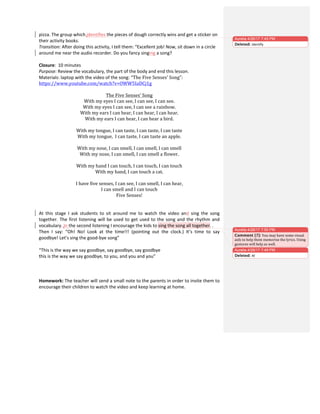 pizza.	
  The	
  group	
  which	
  identifies	
  the	
  pieces	
  of	
  dough	
  correctly	
  wins	
  and	
  get	
  a	
  sticker	
  on	
  
their	
  activity	
  books.	
  
Transition:	
  After	
  doing	
  this	
  activity,	
  I	
  tell	
  them:	
  “Excellent	
  job!	
  Now,	
  sit	
  down	
  in	
  a	
  circle	
  
around	
  me	
  near	
  the	
  audio	
  recorder.	
  Do	
  you	
  fancy	
  singing	
  a	
  song?	
  
	
  
Closure:	
  	
  10	
  minutes	
  
Purpose:	
  Review	
  the	
  vocabulary,	
  the	
  part	
  of	
  the	
  body	
  and	
  end	
  this	
  lesson.	
  
Materials:	
  laptop	
  with	
  the	
  video	
  of	
  the	
  song:	
  “The	
  Five	
  Senses’	
  Song”:	
  
https://www.youtube.com/watch?v=OWW5IaDCj1g	
  
	
  
The	
  Five	
  Senses’	
  Song	
  
With	
  my	
  eyes	
  I	
  can	
  see,	
  I	
  can	
  see,	
  I	
  can	
  see.	
  
With	
  my	
  eyes	
  I	
  can	
  see,	
  I	
  can	
  see	
  a	
  rainbow.	
  
With	
  my	
  ears	
  I	
  can	
  hear,	
  I	
  can	
  hear,	
  I	
  can	
  hear.	
  
With	
  my	
  ears	
  I	
  can	
  hear,	
  I	
  can	
  hear	
  a	
  bird.	
  
	
  
With	
  my	
  tongue,	
  I	
  can	
  taste,	
  I	
  can	
  taste,	
  I	
  can	
  taste	
  
With	
  my	
  tongue,	
  	
  I	
  can	
  taste,	
  I	
  can	
  taste	
  an	
  apple.	
  
	
  
With	
  my	
  nose,	
  I	
  can	
  smell,	
  I	
  can	
  smell,	
  I	
  can	
  smell	
  
With	
  my	
  nose,	
  I	
  can	
  smell,	
  I	
  can	
  smell	
  a	
  flower.	
  
	
  
With	
  my	
  hand	
  I	
  can	
  touch,	
  I	
  can	
  touch,	
  I	
  can	
  touch	
  
With	
  my	
  hand,	
  I	
  can	
  touch	
  a	
  cat.	
  
	
  
I	
  have	
  five	
  senses,	
  I	
  can	
  see,	
  I	
  can	
  smell,	
  I	
  can	
  hear,	
  
I	
  can	
  smell	
  and	
  I	
  can	
  touch	
  
Five	
  Senses!	
  
	
  
	
  
At	
   this	
   stage	
   I	
   ask	
   students	
   to	
   sit	
   around	
   me	
   to	
   watch	
   the	
   video	
   and	
   sing	
   the	
   song	
  
together.	
  The	
  first	
  listening	
  will	
  be	
  used	
  to	
  get	
  used	
  to	
  the	
  song	
  and	
  the	
  rhythm	
  and	
  
vocabulary.	
  In	
  the	
  second	
  listening	
  I	
  encourage	
  the	
  kids	
  to	
  sing	
  the	
  song	
  all	
  together.	
  .	
  	
  
Then	
   I	
   say:	
   “Oh!	
   No!	
   Look	
   at	
   the	
   time!!!	
   (pointing	
   out	
   the	
   clock.)	
   It’s	
   time	
   to	
   say	
  
goodbye!	
  Let’s	
  sing	
  the	
  good-­‐bye	
  song”	
  
	
  
“This	
  is	
  the	
  way	
  we	
  say	
  goodbye,	
  say	
  goodbye,	
  say	
  goodbye	
  
this	
  is	
  the	
  way	
  we	
  say	
  goodbye,	
  to	
  you,	
  and	
  you	
  and	
  you”	
  
	
  
	
  
	
  
Homework:	
  The	
  teacher	
  will	
  send	
  a	
  small	
  note	
  to	
  the	
  parents	
  in	
  order	
  to	
  invite	
  them	
  to	
  
encourage	
  their	
  children	
  to	
  watch	
  the	
  video	
  and	
  keep	
  learning	
  at	
  home.	
  
	
  
Aurelia 4/26/17 7:45 PM
Deleted: identify	
  
Aurelia 4/26/17 7:49 PM
Deleted: At	
  
Aurelia 4/26/17 7:50 PM
Comment [7]: You	
  may	
  have	
  some	
  visual	
  
aids	
  to	
  help	
  them	
  memorise	
  the	
  lyrics.	
  Using	
  
gestures	
  will	
  help	
  as	
  well.	
  
 