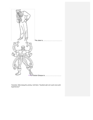 The Joker is …………………………………
Doctor Octopus is ……………………………	
  
	
  
	
  
	
  
Transition:	
  After	
  doing	
  this	
  activity,	
  I	
  tell	
  them:	
  “Excellent	
  job!	
  Let’s	
  work	
  more	
  with	
  
Superheroes!”	
  
 