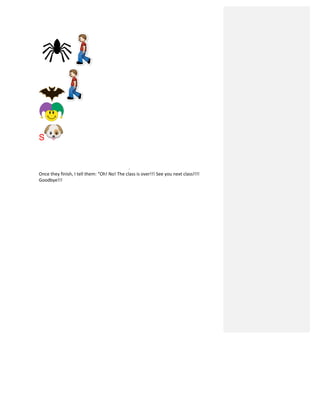 S
.	
  
Once	
  they	
  finish,	
  I	
  tell	
  them:	
  “Oh!	
  No!	
  The	
  class	
  is	
  over!!!	
  See	
  you	
  next	
  class!!!!	
  
Goodbye!!!	
  
	
  
	
  
	
  
	
  
	
  
	
  
	
  
	
  
	
  
	
  
	
  
	
  
	
  
	
  
	
  
	
  
	
  
	
  
	
  
 