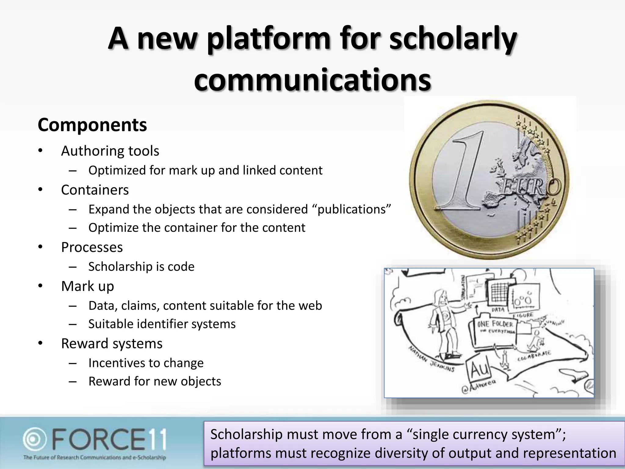 A new platform for scholarly
communications
Components
• Authoring tools
– Optimized for mark up and linked content
• Containers
– Expand the objects that are considered “publications”
– Optimize the container for the content
• Processes
– Scholarship is code
• Mark up
– Data, claims, content suitable for the web
– Suitable identifier systems
• Reward systems
– Incentives to change
– Reward for new objects
Scholarship must move from a “single currency system”;
platforms must recognize diversity of output and representation
 
