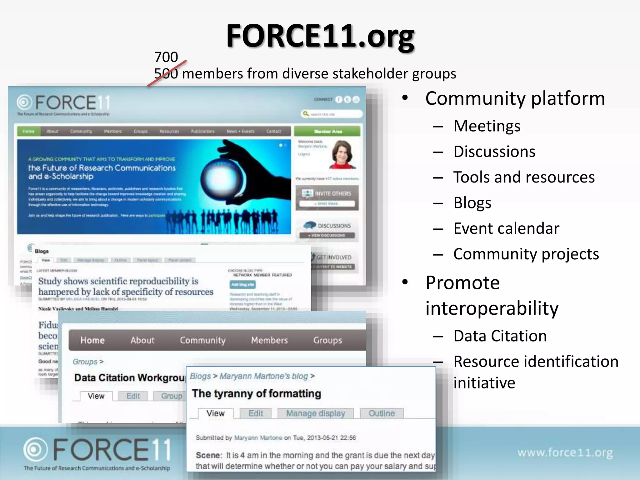 FORCE11.org
• Community platform
– Meetings
– Discussions
– Tools and resources
– Blogs
– Event calendar
– Community projects
• Promote
interoperability
– Data Citation
– Resource identification
initiative
500 members from diverse stakeholder groups
700
 