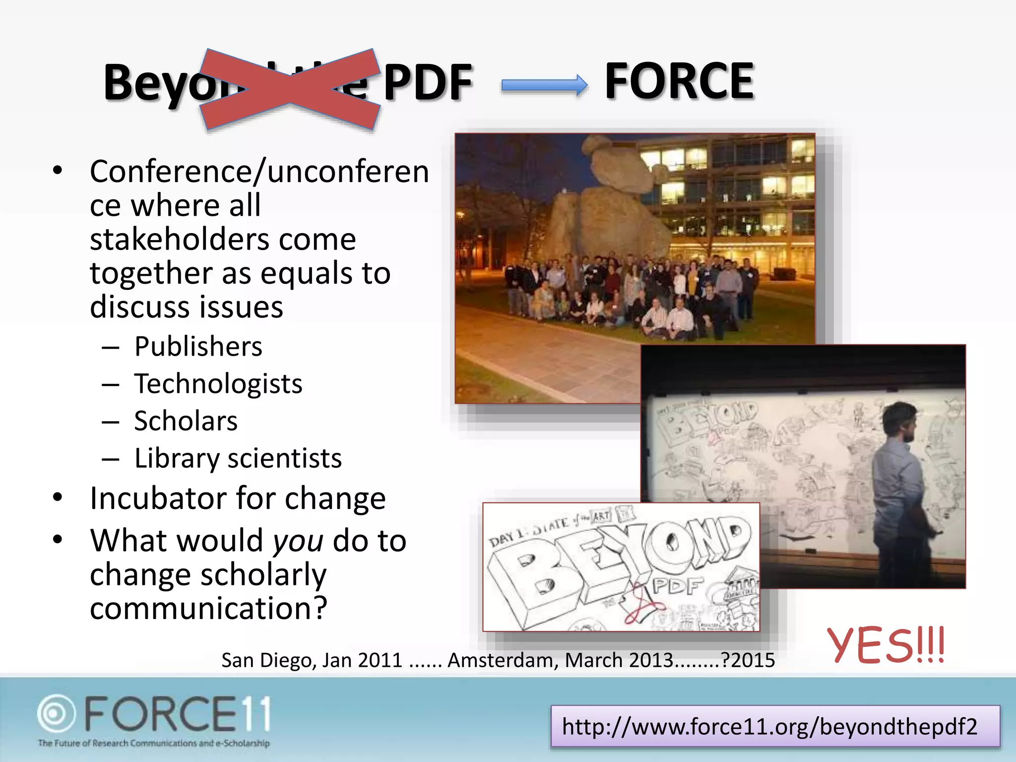 Beyond the PDF
• Conference/unconferen
ce where all
stakeholders come
together as equals to
discuss issues
– Publishers
– Technologists
– Scholars
– Library scientists
• Incubator for change
• What would you do to
change scholarly
communication?
San Diego, Jan 2011 ...... Amsterdam, March 2013........?2015
http://www.force11.org/beyondthepdf2
YES!!!
FORCE
 