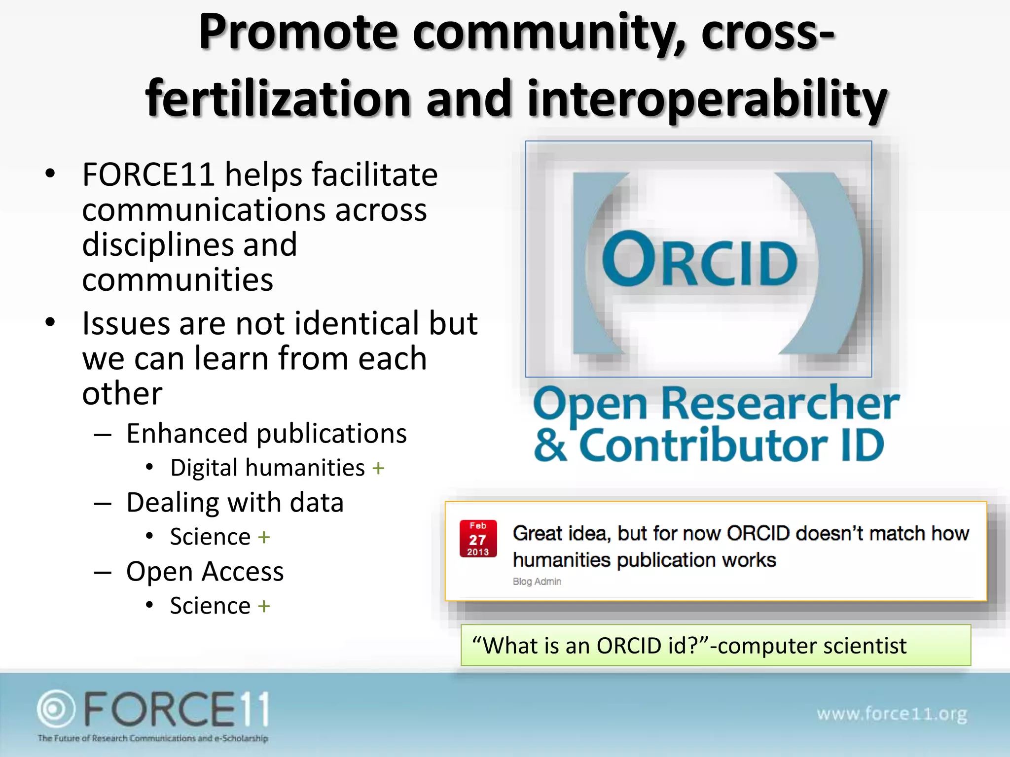 Promote community, cross-
fertilization and interoperability
• FORCE11 helps facilitate
communications across
disciplines and
communities
• Issues are not identical but
we can learn from each
other
– Enhanced publications
• Digital humanities +
– Dealing with data
• Science +
– Open Access
• Science +
“What is an ORCID id?”-computer scientist
 
