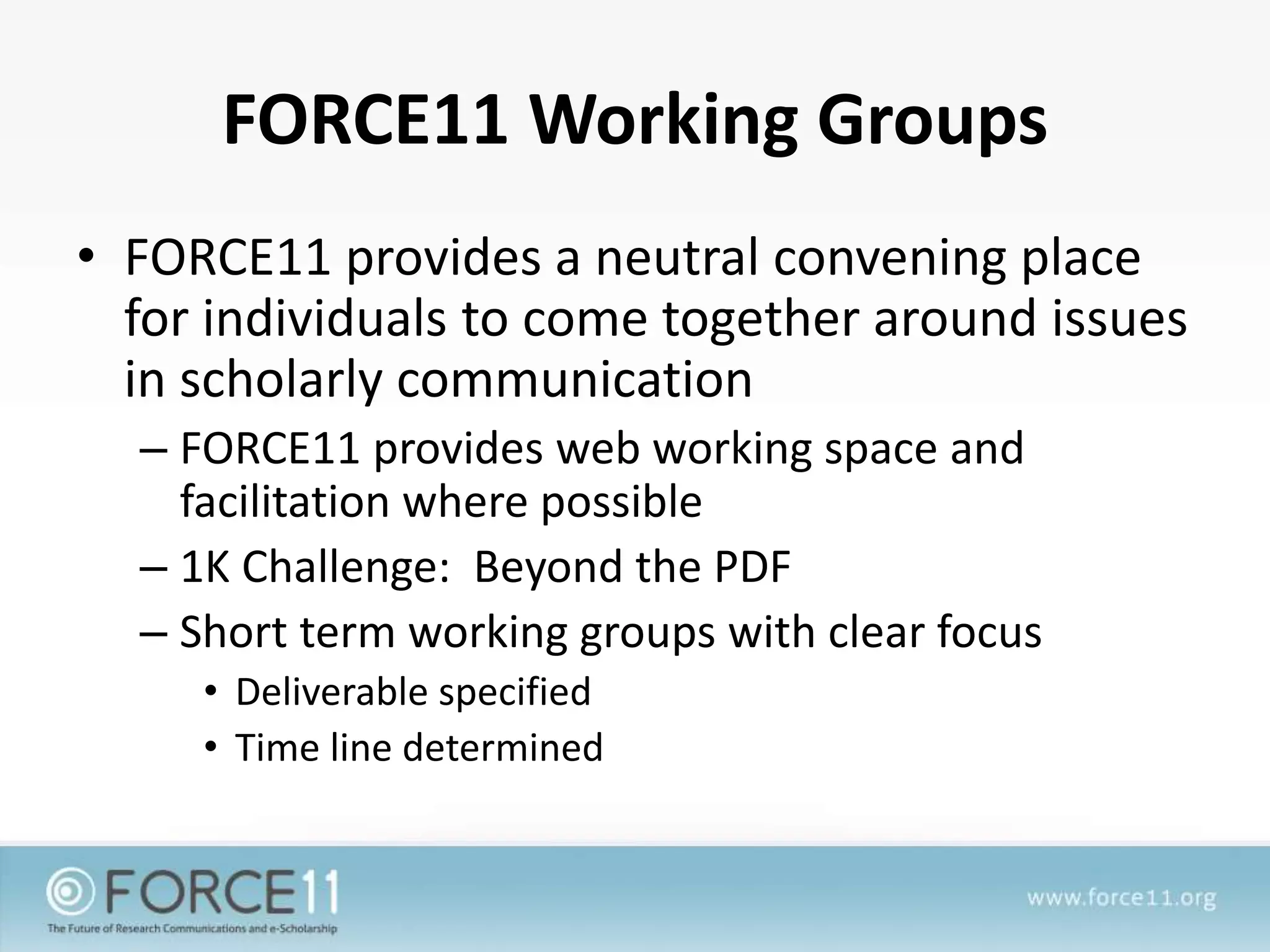 FORCE11 Working Groups
• FORCE11 provides a neutral convening place
for individuals to come together around issues
in scholarly communication
– FORCE11 provides web working space and
facilitation where possible
– 1K Challenge: Beyond the PDF
– Short term working groups with clear focus
• Deliverable specified
• Time line determined
 