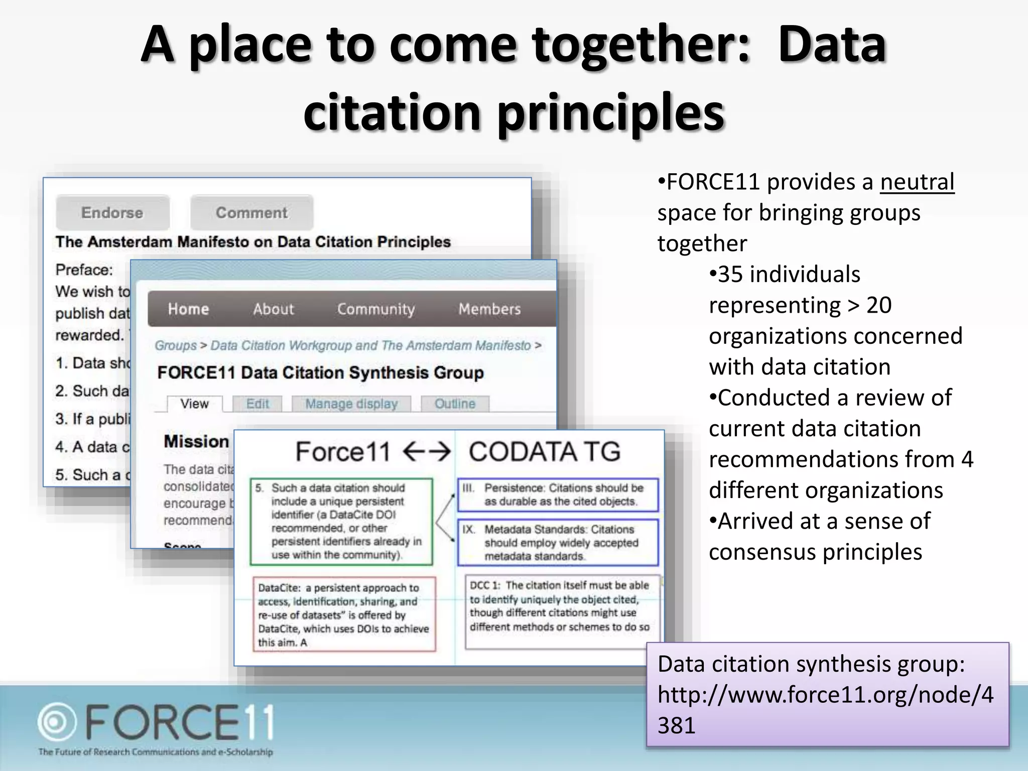 A place to come together: Data
citation principles
•FORCE11 provides a neutral
space for bringing groups
together
•35 individuals
representing > 20
organizations concerned
with data citation
•Conducted a review of
current data citation
recommendations from 4
different organizations
•Arrived at a sense of
consensus principles
Data citation synthesis group:
http://www.force11.org/node/4
381
 