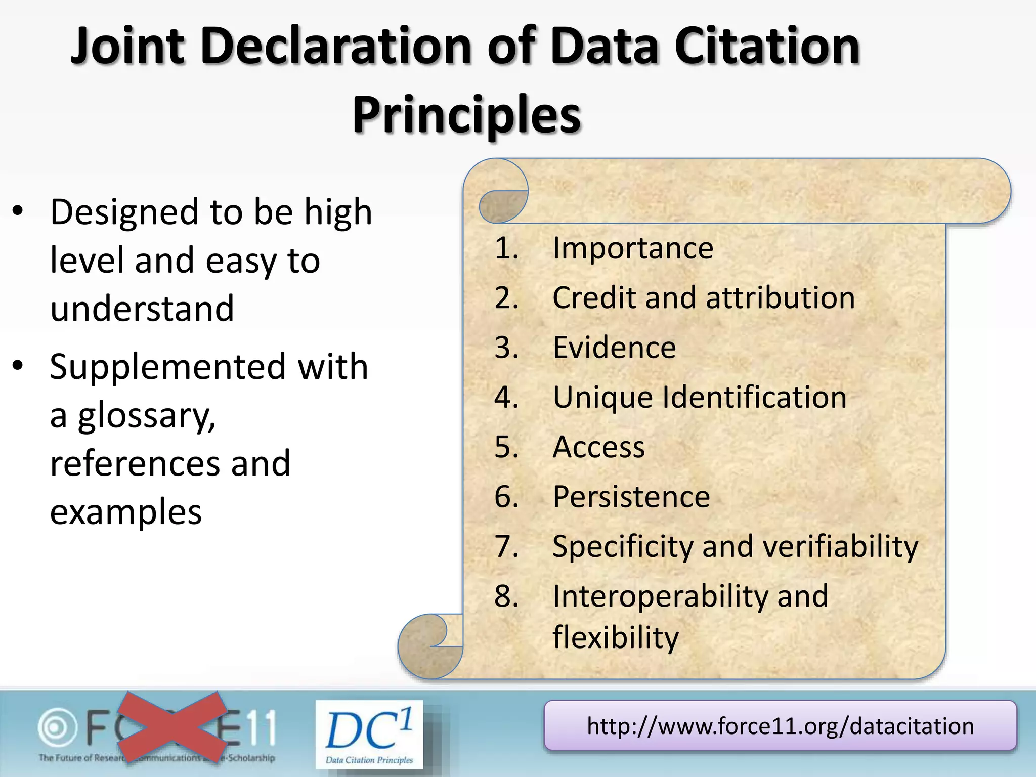 Joint Declaration of Data Citation
Principles
• Designed to be high
level and easy to
understand
• Supplemented with
a glossary,
references and
examples
http://www.force11.org/datacitation
1. Importance
2. Credit and attribution
3. Evidence
4. Unique Identification
5. Access
6. Persistence
7. Specificity and verifiability
8. Interoperability and
flexibility
 