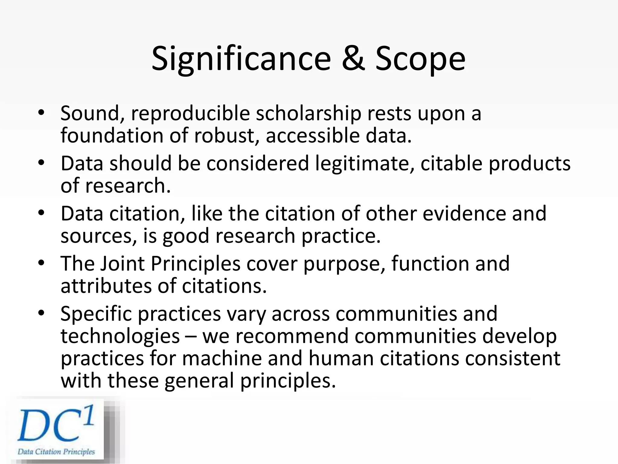 Significance & Scope
• Sound, reproducible scholarship rests upon a
foundation of robust, accessible data.
• Data should be considered legitimate, citable products
of research.
• Data citation, like the citation of other evidence and
sources, is good research practice.
• The Joint Principles cover purpose, function and
attributes of citations.
• Specific practices vary across communities and
technologies – we recommend communities develop
practices for machine and human citations consistent
with these general principles.
 