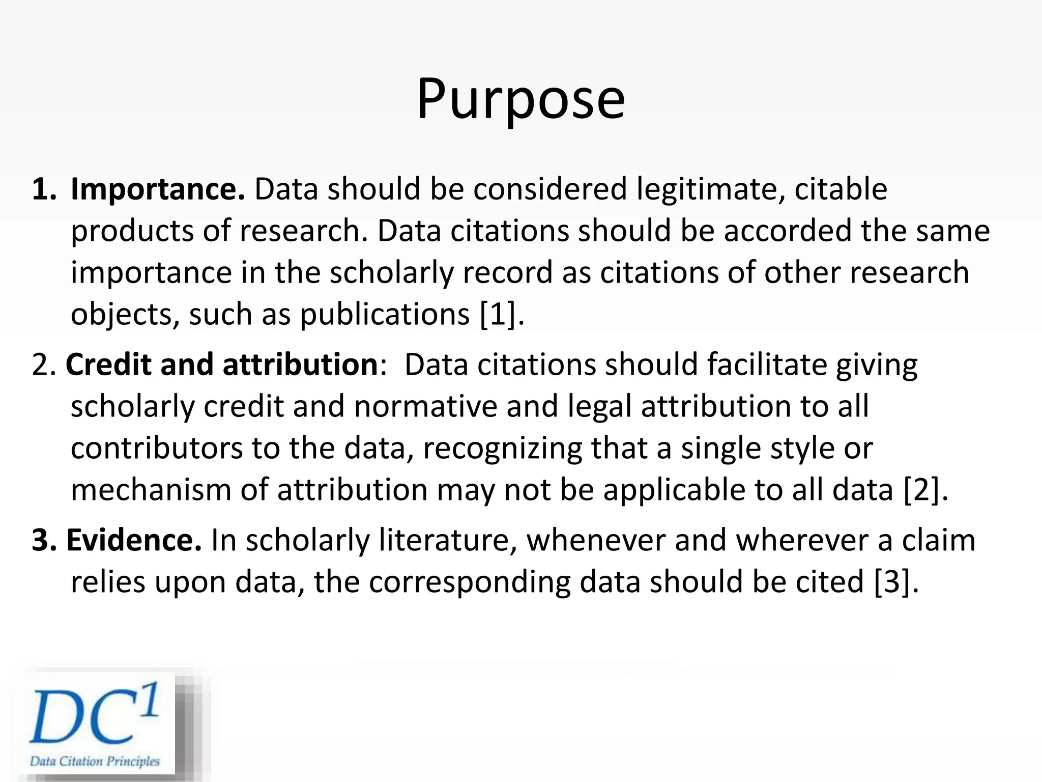 1. Importance. Data should be considered legitimate, citable
products of research. Data citations should be accorded the same
importance in the scholarly record as citations of other research
objects, such as publications [1].
2. Credit and attribution: Data citations should facilitate giving
scholarly credit and normative and legal attribution to all
contributors to the data, recognizing that a single style or
mechanism of attribution may not be applicable to all data [2].
3. Evidence. In scholarly literature, whenever and wherever a claim
relies upon data, the corresponding data should be cited [3].
Purpose
 