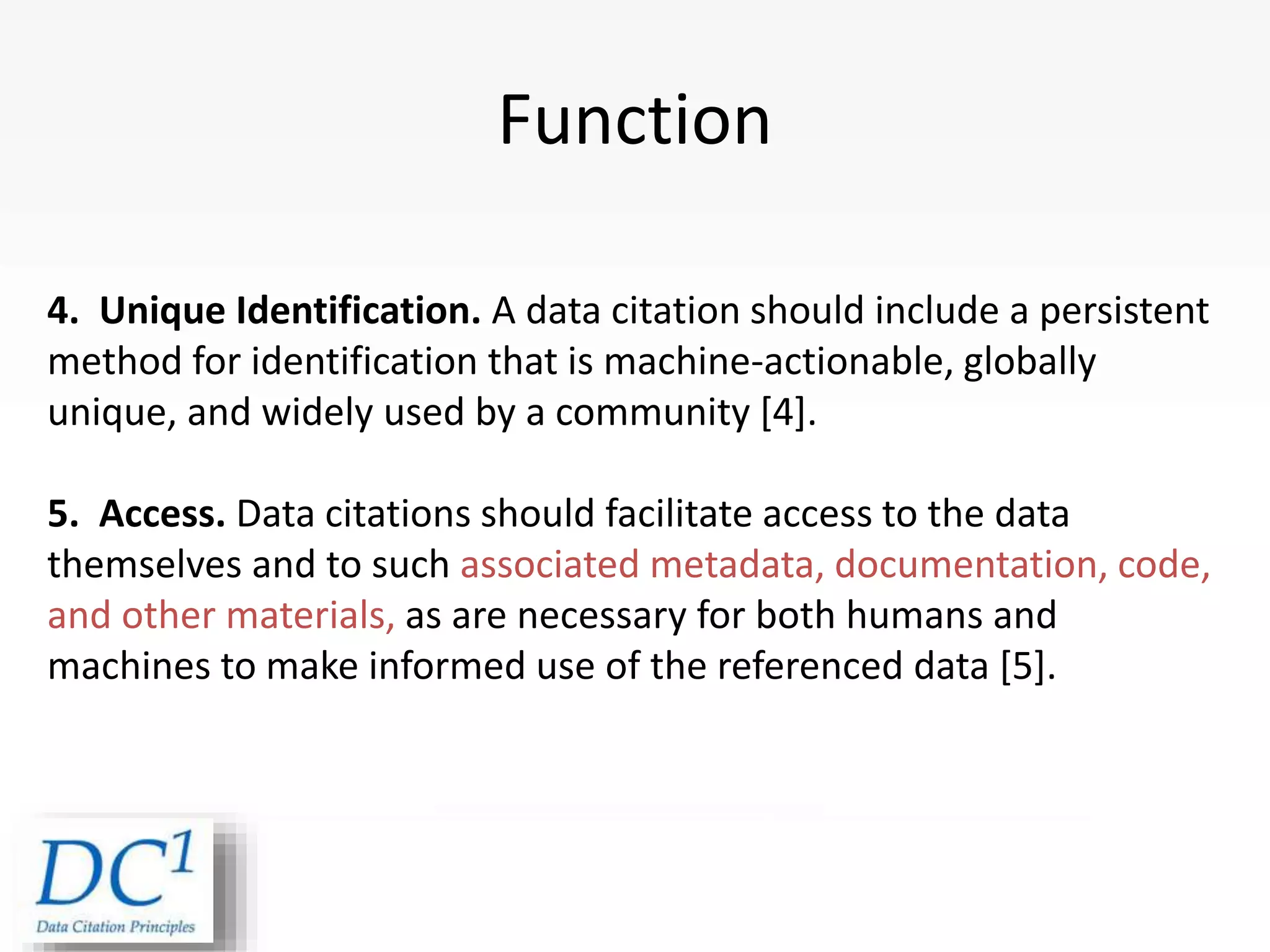 Function
4. Unique Identification. A data citation should include a persistent
method for identification that is machine-actionable, globally
unique, and widely used by a community [4].
5. Access. Data citations should facilitate access to the data
themselves and to such associated metadata, documentation, code,
and other materials, as are necessary for both humans and
machines to make informed use of the referenced data [5].
Joint Declaration of Data
 