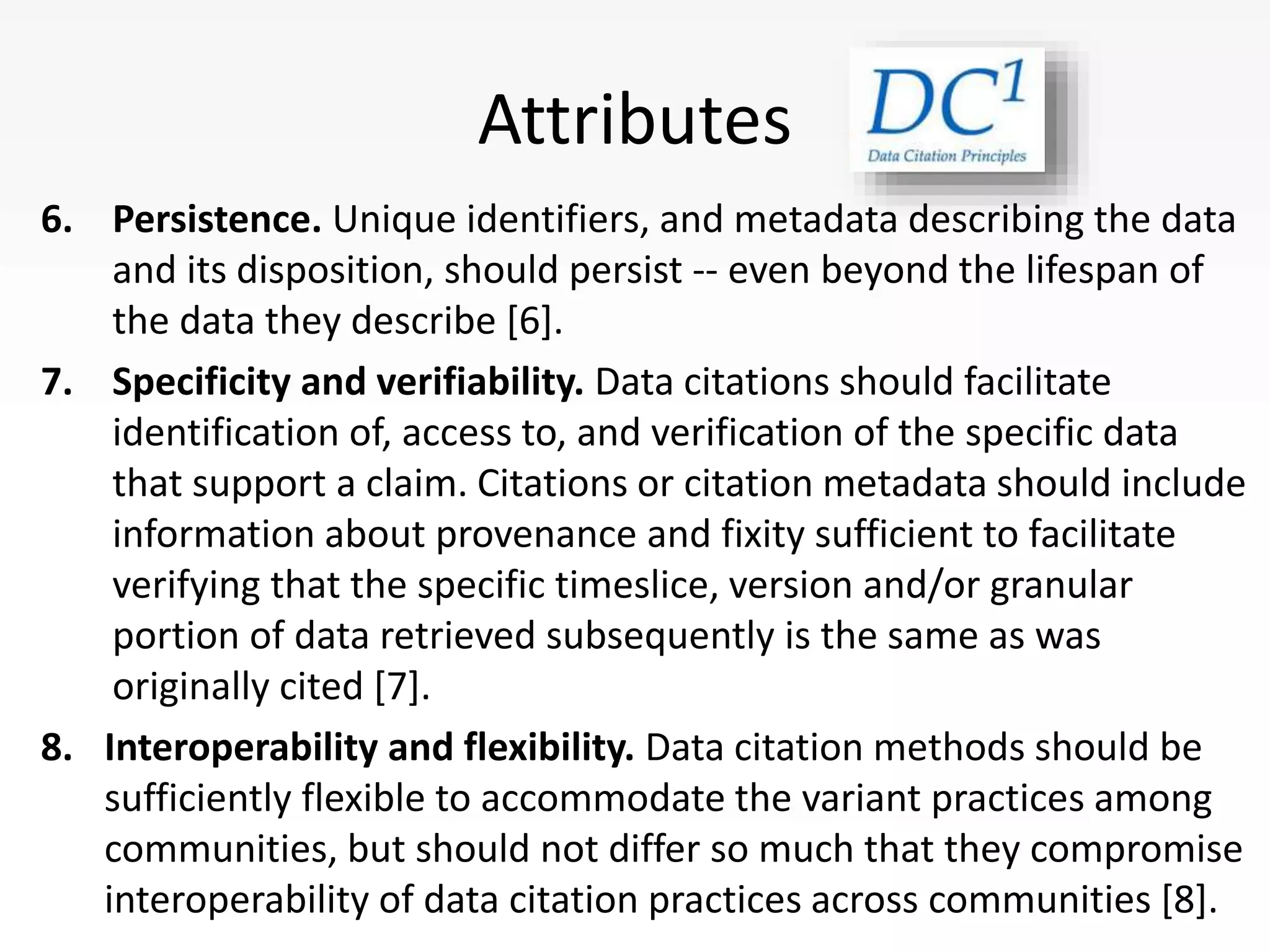 Attributes
6. Persistence. Unique identifiers, and metadata describing the data
and its disposition, should persist -- even beyond the lifespan of
the data they describe [6].
7. Specificity and verifiability. Data citations should facilitate
identification of, access to, and verification of the specific data
that support a claim. Citations or citation metadata should include
information about provenance and fixity sufficient to facilitate
verifying that the specific timeslice, version and/or granular
portion of data retrieved subsequently is the same as was
originally cited [7].
8. Interoperability and flexibility. Data citation methods should be
sufficiently flexible to accommodate the variant practices among
communities, but should not differ so much that they compromise
interoperability of data citation practices across communities [8].
 