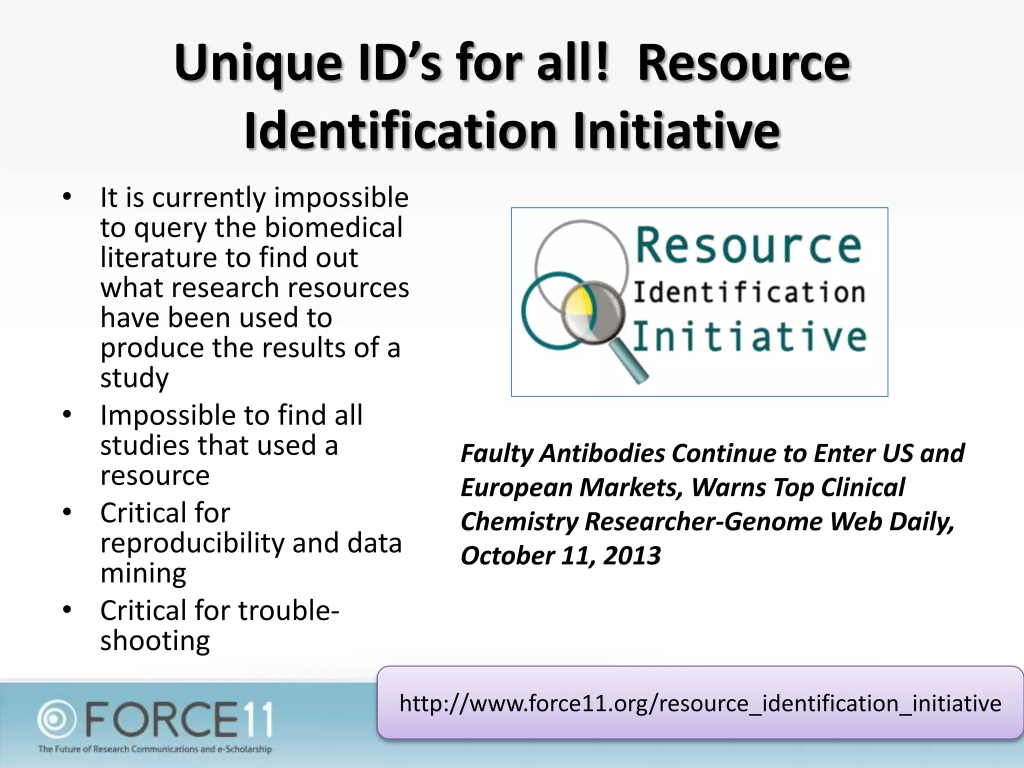 Unique ID’s for all! Resource
Identification Initiative
• It is currently impossible
to query the biomedical
literature to find out
what research resources
have been used to
produce the results of a
study
• Impossible to find all
studies that used a
resource
• Critical for
reproducibility and data
mining
• Critical for trouble-
shooting
http://www.force11.org/resource_identification_initiative
Faulty Antibodies Continue to Enter US and
European Markets, Warns Top Clinical
Chemistry Researcher-Genome Web Daily,
October 11, 2013
 