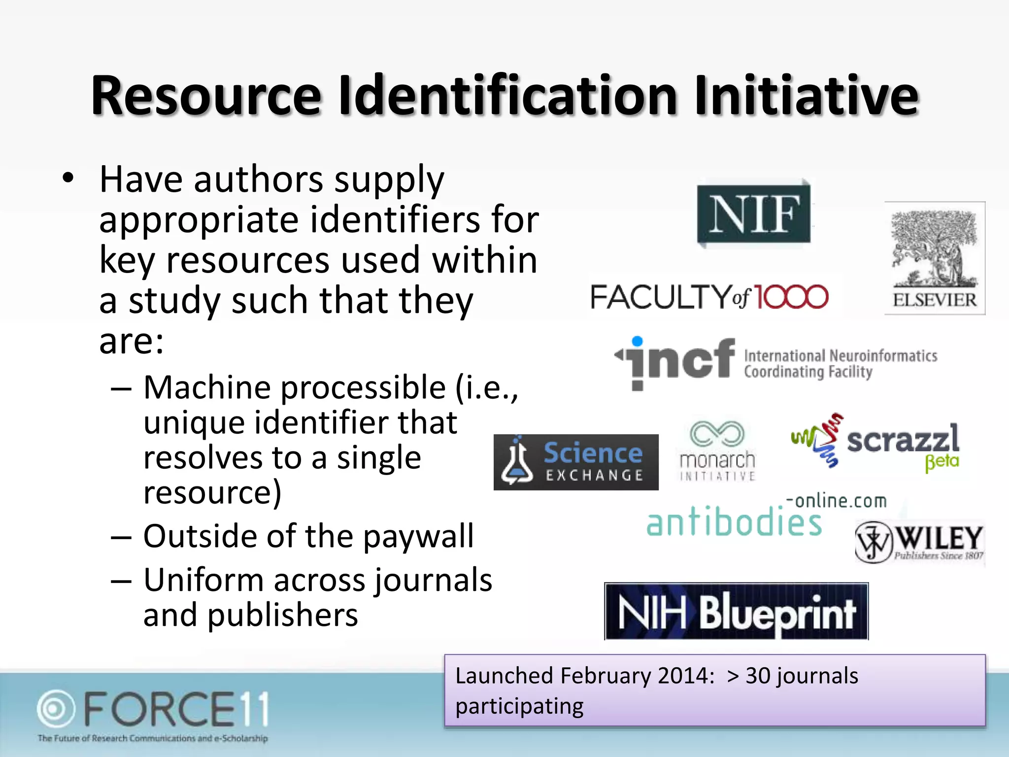 Resource Identification Initiative
• Have authors supply
appropriate identifiers for
key resources used within
a study such that they
are:
– Machine processible (i.e.,
unique identifier that
resolves to a single
resource)
– Outside of the paywall
– Uniform across journals
and publishers
Launched February 2014: > 30 journals
participating
 