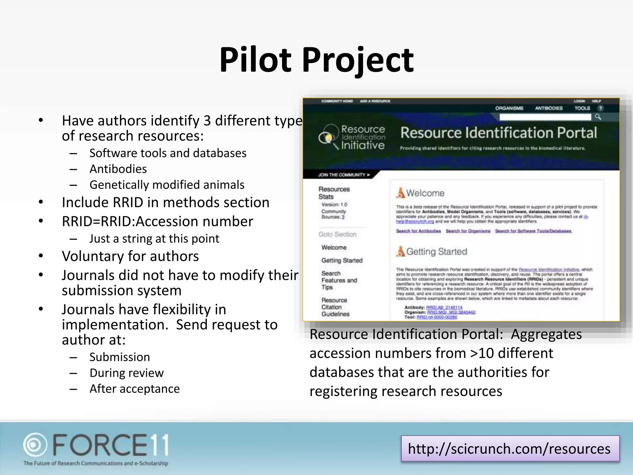 Pilot Project
• Have authors identify 3 different types
of research resources:
– Software tools and databases
– Antibodies
– Genetically modified animals
• Include RRID in methods section
• RRID=RRID:Accession number
– Just a string at this point
• Voluntary for authors
• Journals did not have to modify their
submission system
• Journals have flexibility in
implementation. Send request to
author at:
– Submission
– During review
– After acceptance
http://scicrunch.com/resources
Resource Identification Portal: Aggregates
accession numbers from >10 different
databases that are the authorities for
registering research resources
 