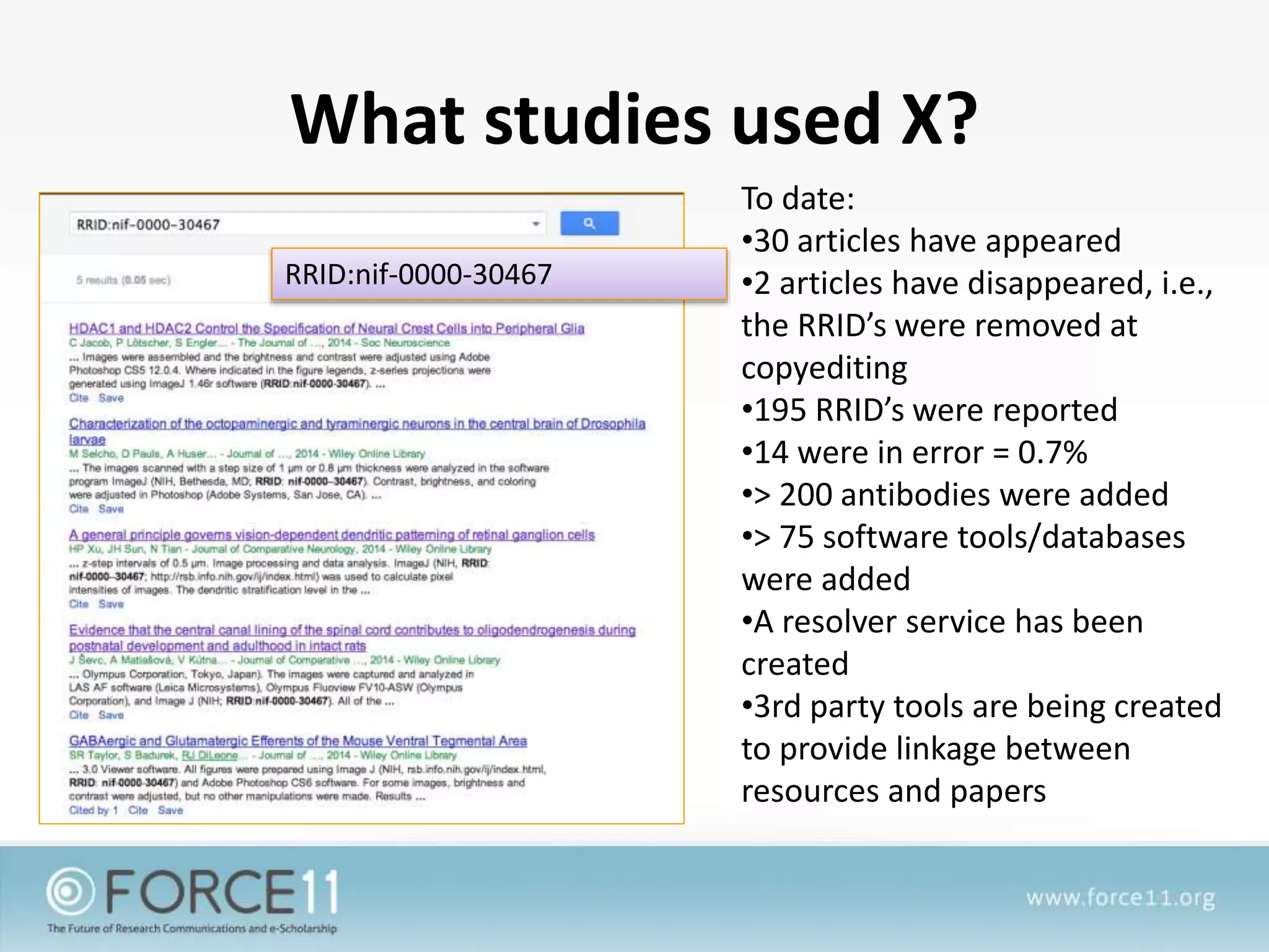 What studies used X?
To date:
•30 articles have appeared
•2 articles have disappeared, i.e.,
the RRID’s were removed at
copyediting
•195 RRID’s were reported
•14 were in error = 0.7%
•> 200 antibodies were added
•> 75 software tools/databases
were added
•A resolver service has been
created
•3rd party tools are being created
to provide linkage between
resources and papers
RRID:nif-0000-30467
 
