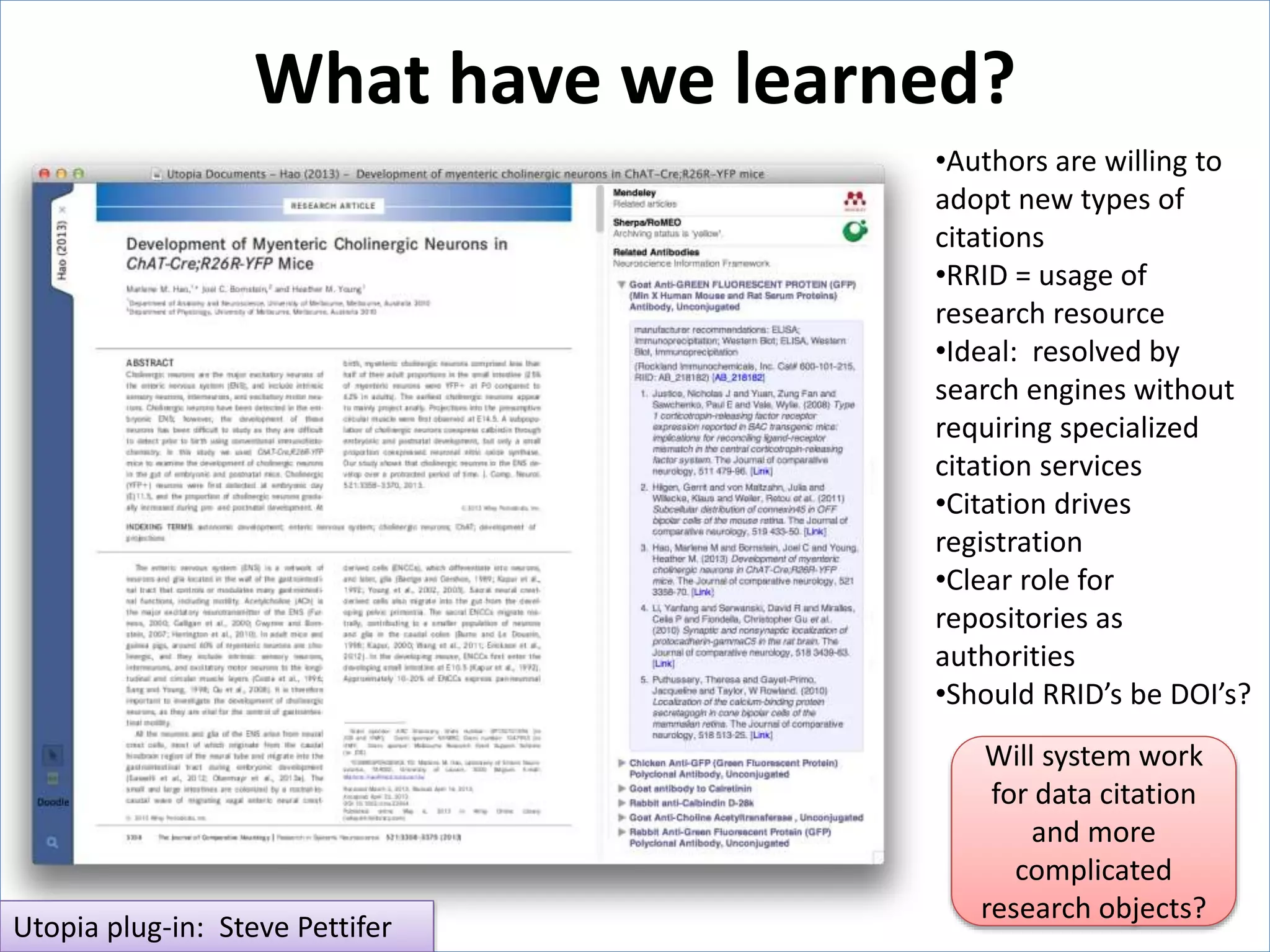 What have we learned?
Utopia plug-in: Steve Pettifer
•Authors are willing to
adopt new types of
citations
•RRID = usage of
research resource
•Ideal: resolved by
search engines without
requiring specialized
citation services
•Citation drives
registration
•Clear role for
repositories as
authorities
•Should RRID’s be DOI’s?
Will system work
for data citation
and more
complicated
research objects?
 