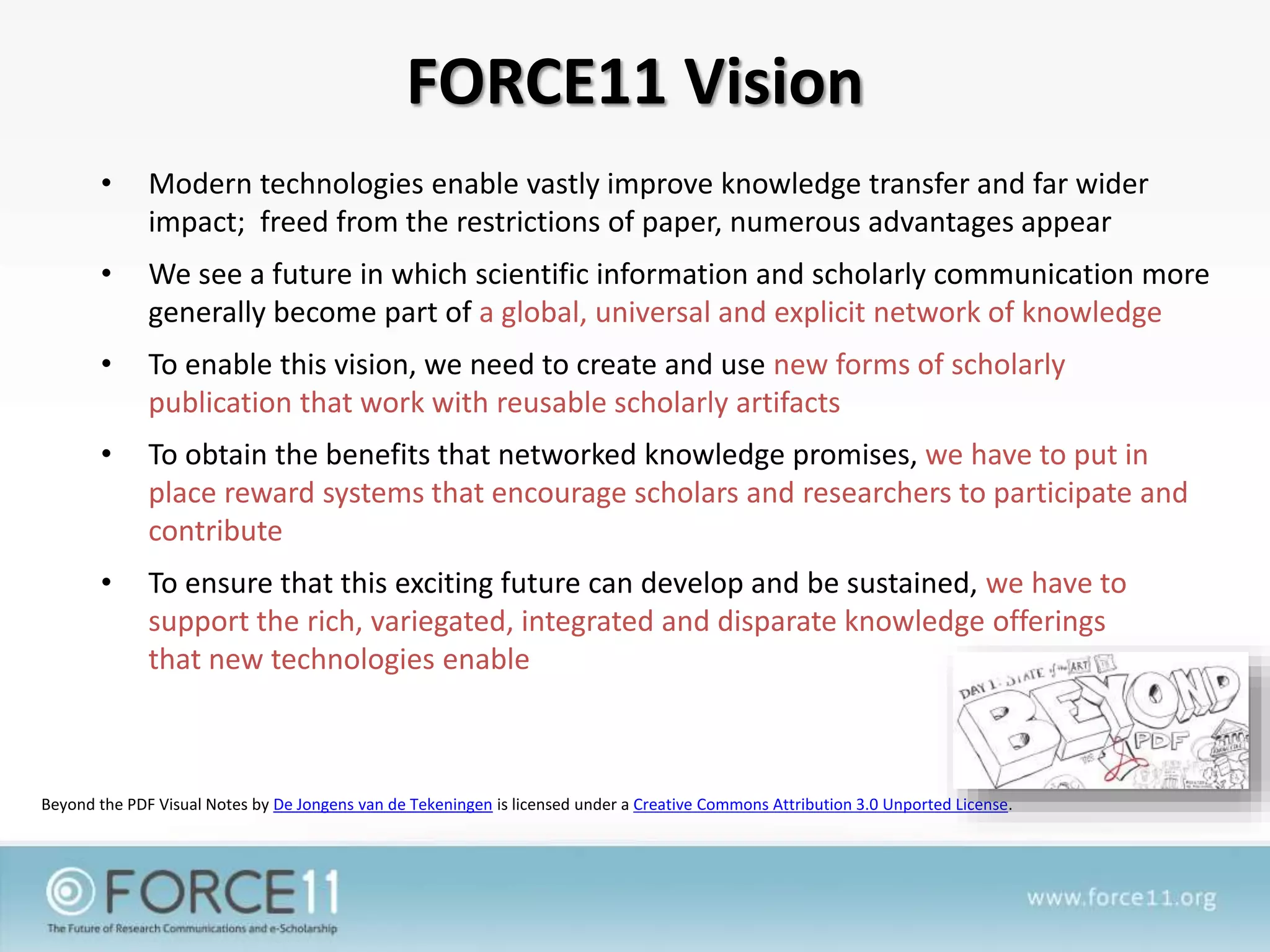 FORCE11 Vision
• Modern technologies enable vastly improve knowledge transfer and far wider
impact; freed from the restrictions of paper, numerous advantages appear
• We see a future in which scientific information and scholarly communication more
generally become part of a global, universal and explicit network of knowledge
• To enable this vision, we need to create and use new forms of scholarly
publication that work with reusable scholarly artifacts
• To obtain the benefits that networked knowledge promises, we have to put in
place reward systems that encourage scholars and researchers to participate and
contribute
• To ensure that this exciting future can develop and be sustained, we have to
support the rich, variegated, integrated and disparate knowledge offerings
that new technologies enable
Beyond the PDF Visual Notes by De Jongens van de Tekeningen is licensed under a Creative Commons Attribution 3.0 Unported License.
 