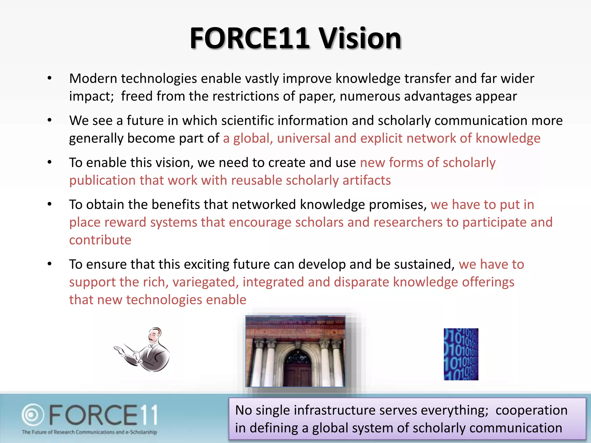 FORCE11 Vision
• Modern technologies enable vastly improve knowledge transfer and far wider
impact; freed from the restrictions of paper, numerous advantages appear
• We see a future in which scientific information and scholarly communication more
generally become part of a global, universal and explicit network of knowledge
• To enable this vision, we need to create and use new forms of scholarly
publication that work with reusable scholarly artifacts
• To obtain the benefits that networked knowledge promises, we have to put in
place reward systems that encourage scholars and researchers to participate and
contribute
• To ensure that this exciting future can develop and be sustained, we have to
support the rich, variegated, integrated and disparate knowledge offerings
that new technologies enable
No single infrastructure serves everything; cooperation
in defining a global system of scholarly communication
 