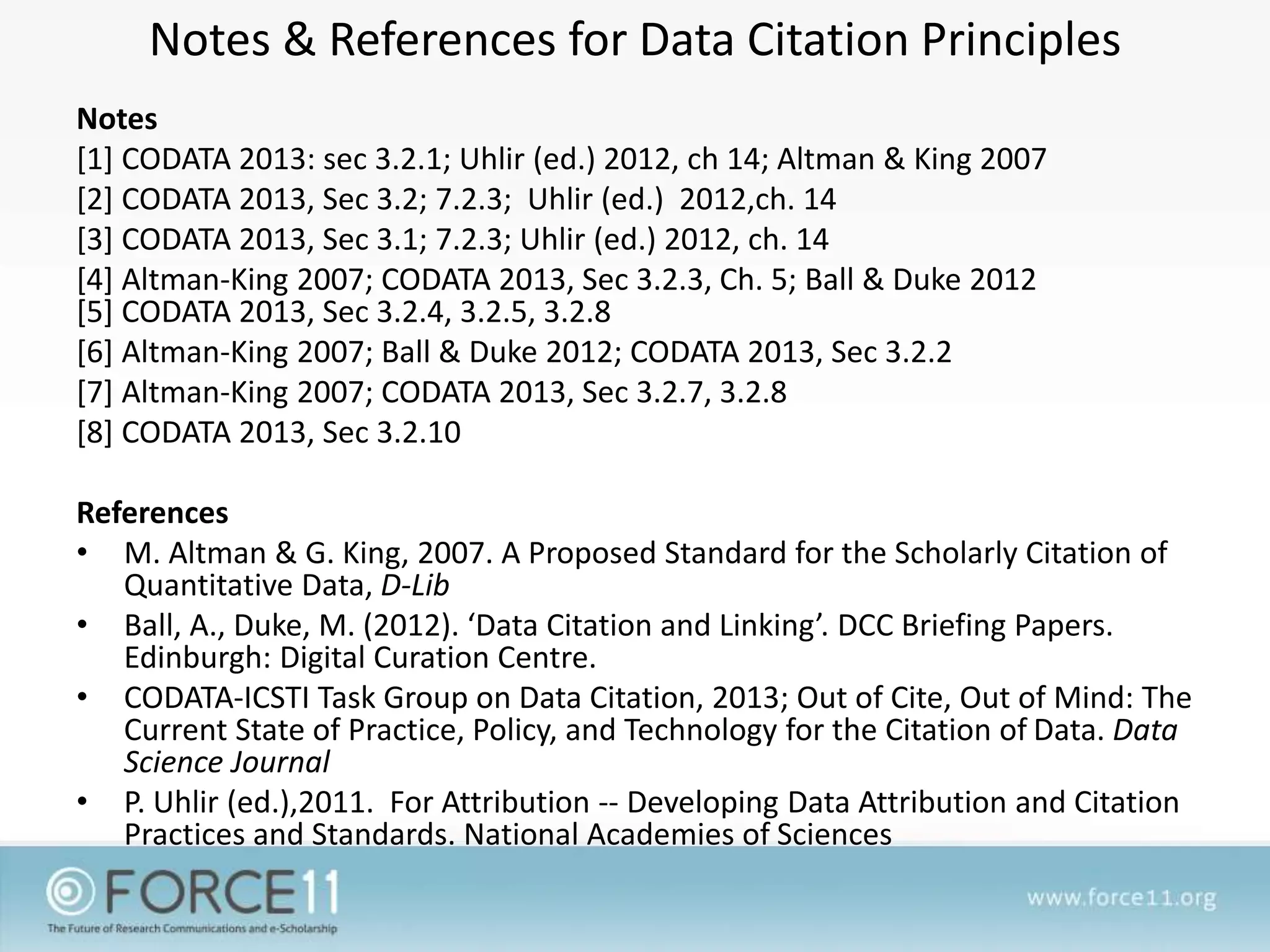Notes & References for Data Citation Principles
Notes
[1] CODATA 2013: sec 3.2.1; Uhlir (ed.) 2012, ch 14; Altman & King 2007
[2] CODATA 2013, Sec 3.2; 7.2.3; Uhlir (ed.) 2012,ch. 14
[3] CODATA 2013, Sec 3.1; 7.2.3; Uhlir (ed.) 2012, ch. 14
[4] Altman-King 2007; CODATA 2013, Sec 3.2.3, Ch. 5; Ball & Duke 2012
[5] CODATA 2013, Sec 3.2.4, 3.2.5, 3.2.8
[6] Altman-King 2007; Ball & Duke 2012; CODATA 2013, Sec 3.2.2
[7] Altman-King 2007; CODATA 2013, Sec 3.2.7, 3.2.8
[8] CODATA 2013, Sec 3.2.10
References
• M. Altman & G. King, 2007. A Proposed Standard for the Scholarly Citation of
Quantitative Data, D-Lib
• Ball, A., Duke, M. (2012). ‘Data Citation and Linking’. DCC Briefing Papers.
Edinburgh: Digital Curation Centre.
• CODATA-ICSTI Task Group on Data Citation, 2013; Out of Cite, Out of Mind: The
Current State of Practice, Policy, and Technology for the Citation of Data. Data
Science Journal
• P. Uhlir (ed.),2011. For Attribution -- Developing Data Attribution and Citation
Practices and Standards. National Academies of Sciences
 