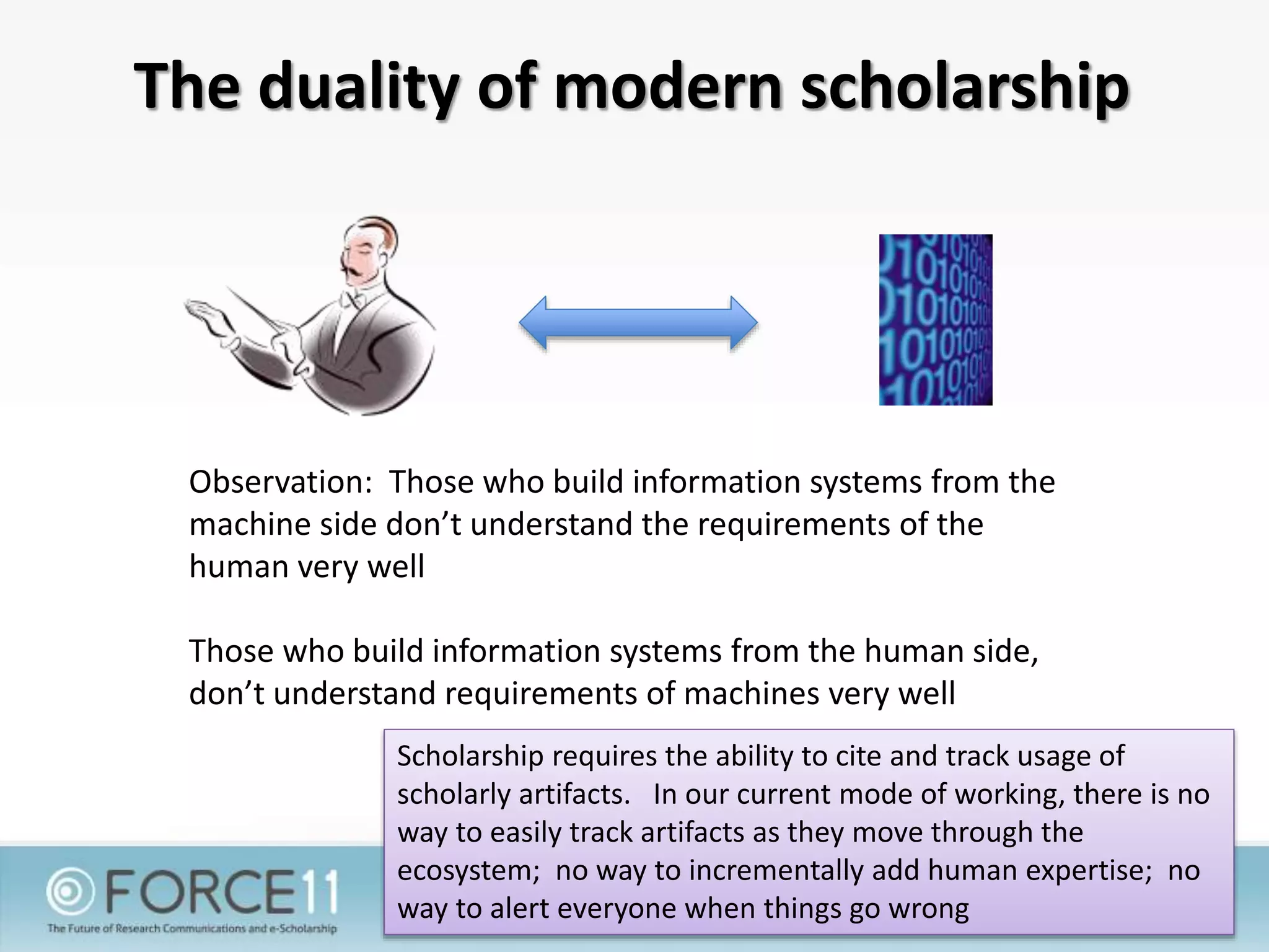 The duality of modern scholarship
Observation: Those who build information systems from the
machine side don’t understand the requirements of the
human very well
Those who build information systems from the human side,
don’t understand requirements of machines very well
Scholarship requires the ability to cite and track usage of
scholarly artifacts. In our current mode of working, there is no
way to easily track artifacts as they move through the
ecosystem; no way to incrementally add human expertise; no
way to alert everyone when things go wrong
 