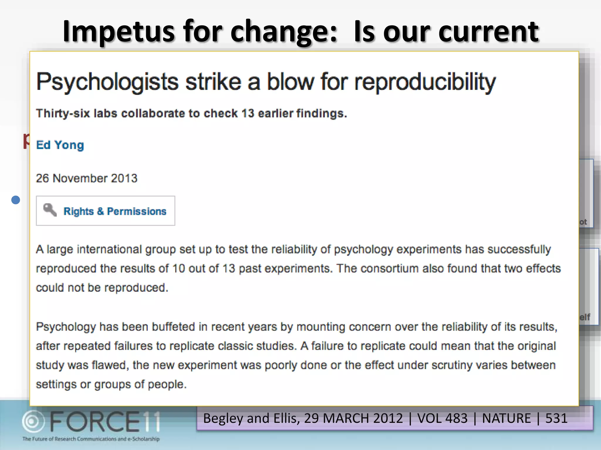 Impetus for change: Is our current
method serving science?
47/50 major preclinical
published cancer studies
could not be replicated
 “The scientific community
assumes that the claims in a
preclinical study can be taken at
face value-that although there
might be some errors in detail,
the main message of the paper
can be relied on and the data
will, for the most part, stand
the test of time. Unfortunately,
this is not always the case.”
Begley and Ellis, 29 MARCH 2012 | VOL 483 | NATURE | 531
 