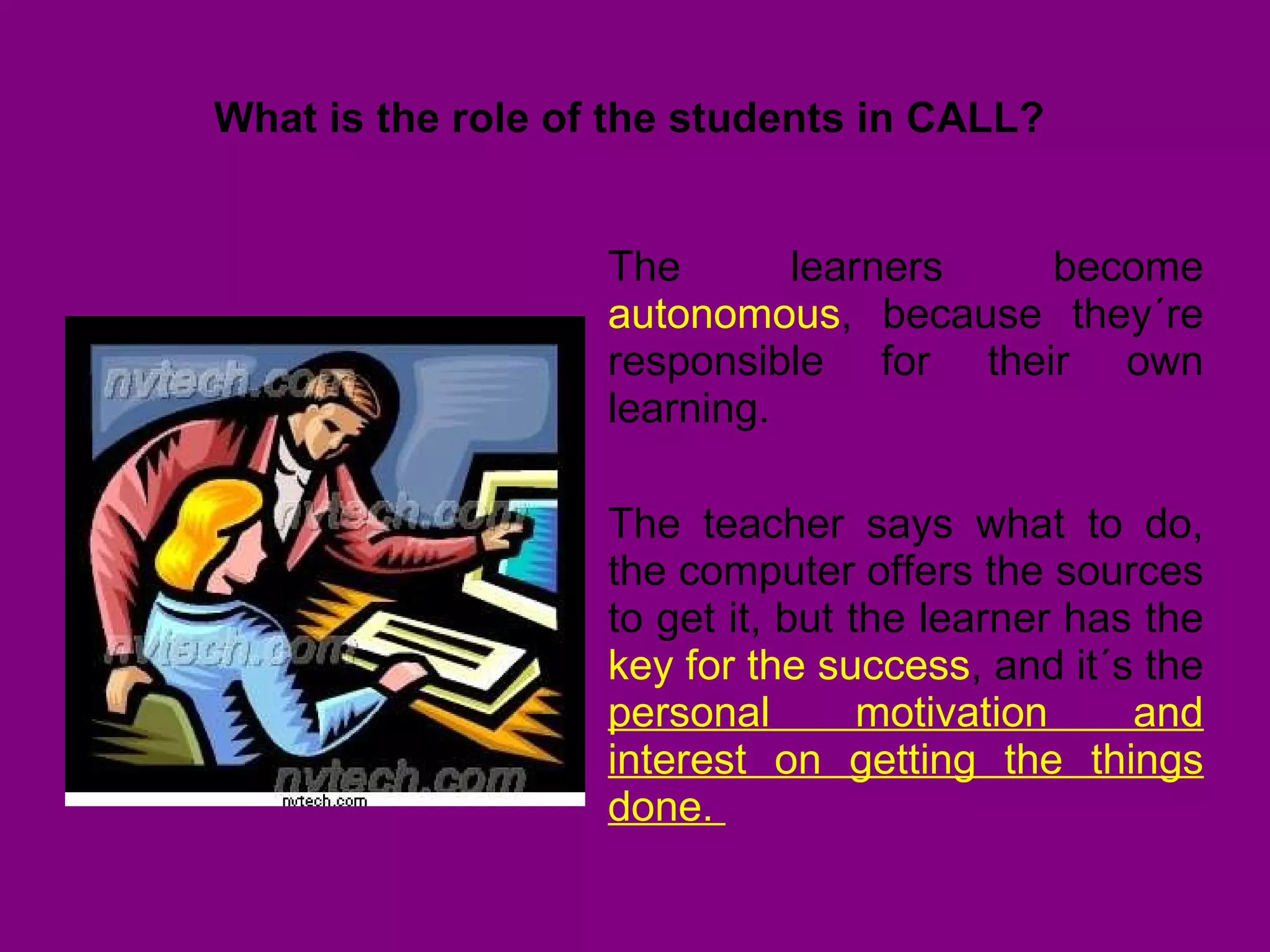 What is the role of the students in CALL?  The learners become  autonomous , because they´re responsible for their own learning.  The teacher says what to do, the computer offers the sources to get it, but the learner has the  key for the success , and it´s the  personal motivation and interest on getting the things done.  