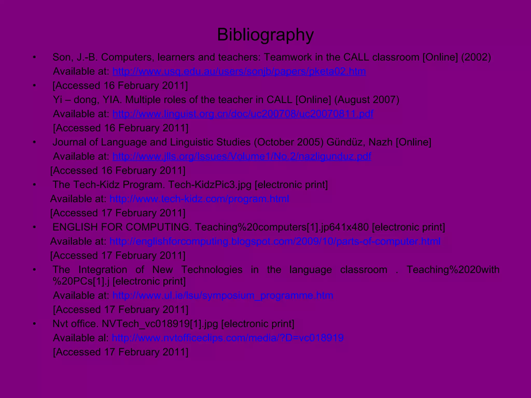 Bibliography Son, J.-B. Computers, learners and teachers: Teamwork in the CALL classroom [Online] (2002) Available at:  http://www.usq.edu.au/users/sonjb/papers/pketa02.htm   [Accessed 16 February 2011] Yi – dong, YIA. Multiple roles of the teacher in CALL [Online] (August 2007) Available at:  http://www.linguist.org.cn/doc/uc200708/uc20070811.pdf   [Accessed 16 February 2011] Journal of Language and Linguistic Studies (October 2005) Gündüz, Nazh [Online]  Available at:  http://www.jlls.org/Issues/Volume1/No.2/nazligunduz.pdf   [Accessed 16 February 2011] The Tech-Kidz Program. Tech-KidzPic3.jpg [electronic print]  Available at:  http://www.tech-kidz.com/program.html   [Accessed 17 February 2011] ENGLISH FOR COMPUTING. Teaching%20computers[1].jp641x480 [electronic print] Available at:  http://englishforcomputing.blogspot.com/2009/10/parts-of-computer.html   [Accessed 17 February 2011]  The Integration of New Technologies in the language classroom . Teaching%2020with%20PCs[1].j [electronic print] Available at:  http://www.ul.ie/lsu/symposium_programme.htm   [Accessed 17 February 2011] Nvt office. NVTech_vc018919[1].jpg [electronic print] Available al:  http://www.nvtofficeclips.com/media/?D=vc018919   [Accessed 17 February 2011] 