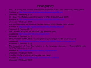 Bibliography Son, J.-B. Computers, learners and teachers: Teamwork in the CALL classroom [Online] (2002) Available at:  http://www.usq.edu.au/users/sonjb/papers/pketa02.htm   [Accessed 16 February 2011] Yi – dong, YIA. Multiple roles of the teacher in CALL [Online] (August 2007) Available at:  http://www.linguist.org.cn/doc/uc200708/uc20070811.pdf   [Accessed 16 February 2011] Journal of Language and Linguistic Studies (October 2005) Gündüz, Nazh [Online]  Available at:  http://www.jlls.org/Issues/Volume1/No.2/nazligunduz.pdf   [Accessed 16 February 2011] The Tech-Kidz Program. Tech-KidzPic3.jpg [electronic print]  Available at:  http://www.tech-kidz.com/program.html   [Accessed 17 February 2011] ENGLISH FOR COMPUTING. Teaching%20computers[1].jp641x480 [electronic print] Available at:  http://englishforcomputing.blogspot.com/2009/10/parts-of-computer.html   [Accessed 17 February 2011]  The Integration of New Technologies in the language classroom . Teaching%2020with%20PCs[1].j [electronic print] Available at:  http://www.ul.ie/lsu/symposium_programme.htm   [Accessed 17 February 2011] Nvt office. NVTech_vc018919[1].jpg [electronic print] Available al:  http://www.nvtofficeclips.com/media/?D=vc018919   [Accessed 17 February 2011] 