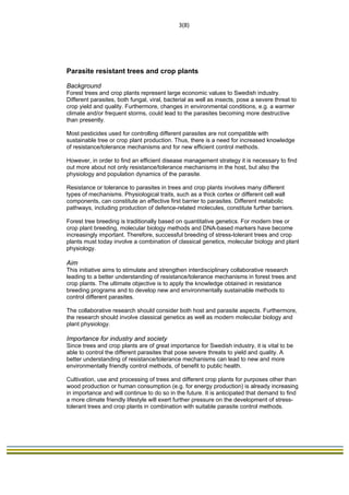                                                                              3(8) 
 




Parasite resistant trees and crop plants

Background
Forest trees and crop plants represent large economic values to Swedish industry.
Different parasites, both fungal, viral, bacterial as well as insects, pose a severe threat to
crop yield and quality. Furthermore, changes in environmental conditions, e.g. a warmer
climate and/or frequent storms, could lead to the parasites becoming more destructive
than presently.

Most pesticides used for controlling different parasites are not compatible with
sustainable tree or crop plant production. Thus, there is a need for increased knowledge
of resistance/tolerance mechanisms and for new efficient control methods.

However, in order to find an efficient disease management strategy it is necessary to find
out more about not only resistance/tolerance mechanisms in the host, but also the
physiology and population dynamics of the parasite.

Resistance or tolerance to parasites in trees and crop plants involves many different
types of mechanisms. Physiological traits, such as a thick cortex or different cell wall
components, can constitute an effective first barrier to parasites. Different metabolic
pathways, including production of defence-related molecules, constitute further barriers.

Forest tree breeding is traditionally based on quantitative genetics. For modern tree or
crop plant breeding, molecular biology methods and DNA-based markers have become
increasingly important. Therefore, successful breeding of stress-tolerant trees and crop
plants must today involve a combination of classical genetics, molecular biology and plant
physiology.

Aim
This initiative aims to stimulate and strengthen interdisciplinary collaborative research
leading to a better understanding of resistance/tolerance mechanisms in forest trees and
crop plants. The ultimate objective is to apply the knowledge obtained in resistance
breeding programs and to develop new and environmentally sustainable methods to
control different parasites.

The collaborative research should consider both host and parasite aspects. Furthermore,
the research should involve classical genetics as well as modern molecular biology and
plant physiology.

Importance for industry and society
Since trees and crop plants are of great importance for Swedish industry, it is vital to be
able to control the different parasites that pose severe threats to yield and quality. A
better understanding of resistance/tolerance mechanisms can lead to new and more
environmentally friendly control methods, of benefit to public health.

Cultivation, use and processing of trees and different crop plants for purposes other than
wood production or human consumption (e.g. for energy production) is already increasing
in importance and will continue to do so in the future. It is anticipated that demand to find
a more climate friendly lifestyle will exert further pressure on the development of stress-
tolerant trees and crop plants in combination with suitable parasite control methods.
 