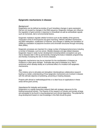                                                                              4(8) 
 




Epigenetic mechanisms in disease


Background
Epigenetics can be defined as studies of such hereditary changes in gene expression
that are not caused by changes in the DNA sequence. Epigenetic changes can influence
the regulation of gene activity in response to intracellular as well as extracellular signals
such as hormones, diet or environmental factors.

Epigenetic mediators regulate cellular functions such as the stability of the genome,
inactivation of the X-chromosome and gene imprinting. Hitherto identified mechanisms
are DNA methylation, modification of histones, and changes in stability and translation of
mRNA by modulation of polysome functions and chromatin structures through noncoding
RNA (RNAi).

Epigenetic processes are important for a large number of biological phenomena including
a number of diseases, such as cancer, lifestyle diseases and age-related diseases.
Epigenetic impact in early human development (including before conception) can give
rise to diseases later in life by permanently changing the body’s metabolic programming
and thereby increasing the risk of chronic diseases.

Epigenetic mechanisms may be as important for the manifestation of disease as
mutations or other gene changes. Examples also exist of diseases (e.g. Rett´s
syndrome) which develop slowly as a combined effect of a mutation and epigenetic
mechanisms.

Aim
This initiative aims to stimulate and strengthen interdisciplinary collaborative research
leading to a better understanding of how epigenetic mechanisms are involved in disease
with the ultimate objective of predicting, preventing or treating diseases.

Projects with clinical or methodological links or a clear focus on applications in these
areas will be given priority.


Importance for industry and society
Epigenetics is a rapidly expanding research field with strategic relevance for the
biopharmaceutical industry. The impacts of this research on industry and society at large
are anticipated to be found in drug development and clinical diagnostics. The potential for
drug development based on new knowledge in this field should be great.
 