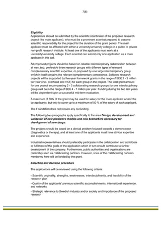                                                                              7(8) 
 




Eligibility
Applications should be submitted by the scientific coordinator of the proposed research
project (the main applicant), who must be a prominent scientist prepared to assume
scientific responsibility for the project for the duration of the grant period. The main
applicant must be affiliated with either a university/university college or a public or private
non-profit research institute. At least one of the applicants must work at a
university/university college. Each scientist can submit only one application as a main
applicant in this call.

All proposed projects should be based on reliable interdisciplinary collaboration between
at least two, preferably three research groups with different types of relevant
complementary scientific expertise, or proposed by one large interdisciplinary group
which in itself contains the relevant complementary competence. Selected research
projects will be supported by five-year framework grants in the range of SEK 2 - 3 million
per year (incl. overhead and VAT) for each group in the project. The total grant amount
for one project encompassing 2 - 3 collaborating research groups (or one interdisciplinary
group) will be in the range of SEK 4 - 7 million per year. Funding during the two last years
will be dependent upon a successful mid-term evaluation.

A maximum of 50% of the grant may be used for salary for the main applicant and/or the
co-applicants, but only to cover up to a maximum of 50 % of the salary of each applicant.

The Foundation does not require any co-funding.

The following two paragraphs apply specifically to the area Design, development and
validation of new predictive models and new biomarkers necessary for
development of new drugs:

The projects should be based on a clinical problem focused towards a demonstrator
(diagnostics or therapy), and at least one of the applicants must have clinical expertise
and experience.

Industrial representatives should preferably participate in the collaboration and contribute
to fulfilment of the goals of the application which in turn should contribute to further
development of the company. Furthermore, public authorities and organisations are
preferably seen as collaborating partners. However, none of the collaborating partners
mentioned here will be funded by the grant.  

Selection and decision procedure

The applications will be reviewed using the following criteria:

- Scientific originality, strengths, weaknesses, interdisciplinarity, and feasibility of the
research plan
- Quality of the applicants’ previous scientific accomplishments, international experience,
and networks
- Strategic relevance to Swedish industry and/or society and importance of the proposed
research
 