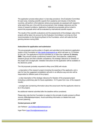                                                                              8(8) 
 




The application process takes place in a two-step procedure. One Evaluation Committee
for each area, including scientific experts from academia and industry in the Nordic
countries, will perform a first selection where pre-proposals are assessed with respect to
what extent they are in line with the announcement, their strategic relevance and the
choice of research problems. Applicants of selected pre-proposals will be invited to
submit full proposals which will be evaluated by international scientific experts.

The results of the scientific evaluations and the assessments of the strategic value of the
projects will be taken into account by the Evaluation Committees in arriving at a final
recommendation to the Governing Board of the Foundation, which will make the final
granting decision during 2009.



Instructions for application and submission

The pre-proposals must be written in English and submitted via the electronic application
system of the Foundation at http://apply.stratresearch.se which will open on 12 October
for this call. The applications must be submitted by no later than 4 pm on 12 January
2009. They should include a preliminary research plan, final objective, collaborating
research groups and their scientific competence, the strategic relevance for Sweden of
the project and a budget plan. Detailed instructions for the application will be available on
the electronic portal.

The full proposals (probably requested to May-June 2009) will include:

- a description of the research project (including the expertise of the applicants, and a
plan for how the suggested constellation will work in an effective way and who will be
responsible for different parts of the project)

- a clear description of the strategic relevance for Sweden of the proposed project
(including a preliminary plan for future exploitation, 10-15 years from now, of the research
results)

- a budget plan (containing information about the actual work that the applicants intend to
do in the project).

No additional material submitted after the deadline will be considered.

Please also note that the Foundation is subject to the principle of public access to official
records (Offentlighetsprincipen). Avoid submitting information on details that could
prevent patenting.

Contact persons at SSF

Jan Fahleson Jan.Fahleson@stratresearch.se

Inger Florin Inger.Florin@stratresearch.se
 