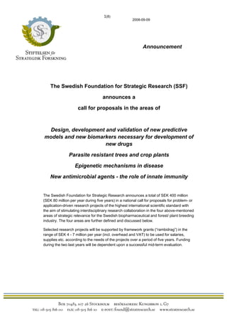                                                                 1(8)
                                                                       2008-09-09




                                                                            Announcement




       The Swedish Foundation for Strategic Research (SSF)

                                                            announces a

                                   call for proposals in the areas of



  Design, development and validation of new predictive
 models and new biomarkers necessary for development of
                      new drugs

                          Parasite resistant trees and crop plants

                                Epigenetic mechanisms in disease

       New antimicrobial agents - the role of innate immunity


The Swedish Foundation for Strategic Research announces a total of SEK 400 million
(SEK 80 million per year during five years) in a national call for proposals for problem- or
application-driven research projects of the highest international scientific standard with
the aim of stimulating interdisciplinary research collaboration in the four above-mentioned
areas of strategic relevance for the Swedish biopharmaceutical and forest/ plant breeding
industry. The four areas are further defined and discussed below.

Selected research projects will be supported by framework grants (“rambidrag”) in the
range of SEK 4 - 7 million per year (incl. overhead and VAT) to be used for salaries,
supplies etc. according to the needs of the projects over a period of five years. Funding
during the two last years will be dependent upon a successful mid-term evaluation.




  
 